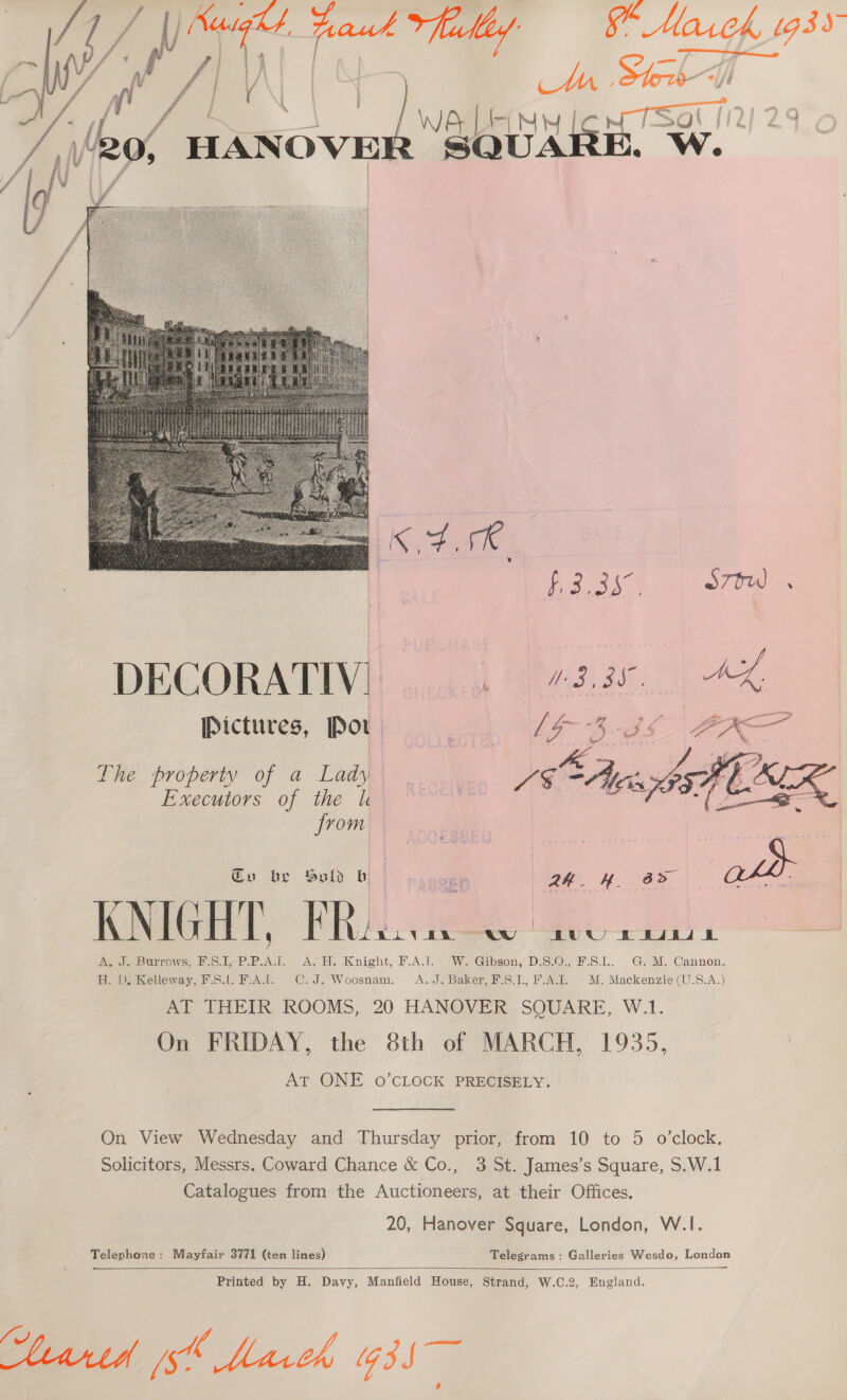 i Vaught taut alle §* Mares oe j \ j \'20, HANOVE   DECORATIV!| | 72. 25 Pictures, Por ne [G3 | A The property of a Lady ot A Executors of the k Y a Wei   from Cu be Suld b set 2h. H b&gt; | Soo | KNIGHT, FRAGA Cw 8UU PHL | A. J. Burrows, F.S.I, wee. ASH. Knight, FAI WeGibsony DiS:.O;, B.S.1.. G. M., Cannon. H. D. Kelleway, F.S.l. FA... C.J. Woosnam. A.J. Baker, F.S.1., F.A.1. a Mackenzie U.S.A.) AT THEIR ROOMS, 20 HANOVER SQUARE, W.1. On FRIDAY, the 8th of MARCH, 1935, AT ONE 0’CLOCK PRECISELY. On View Wednesday and Thursday prior, from 10 to 5 o’clock. Solicitors, Messrs. Coward Chance &amp; Co., 3 St. James’s Square, S.W.1 Catalogues from the Auctioneers, at their Offices. 20, Hanover Square, London, W.|I. Telephone: Mayfair 3771 (ten lines) Telegrams: Galleries Wesdo, London —_——  Printed by H. Davy, Manfield House, Strand, W.C.2, England. Steartd ph March G35