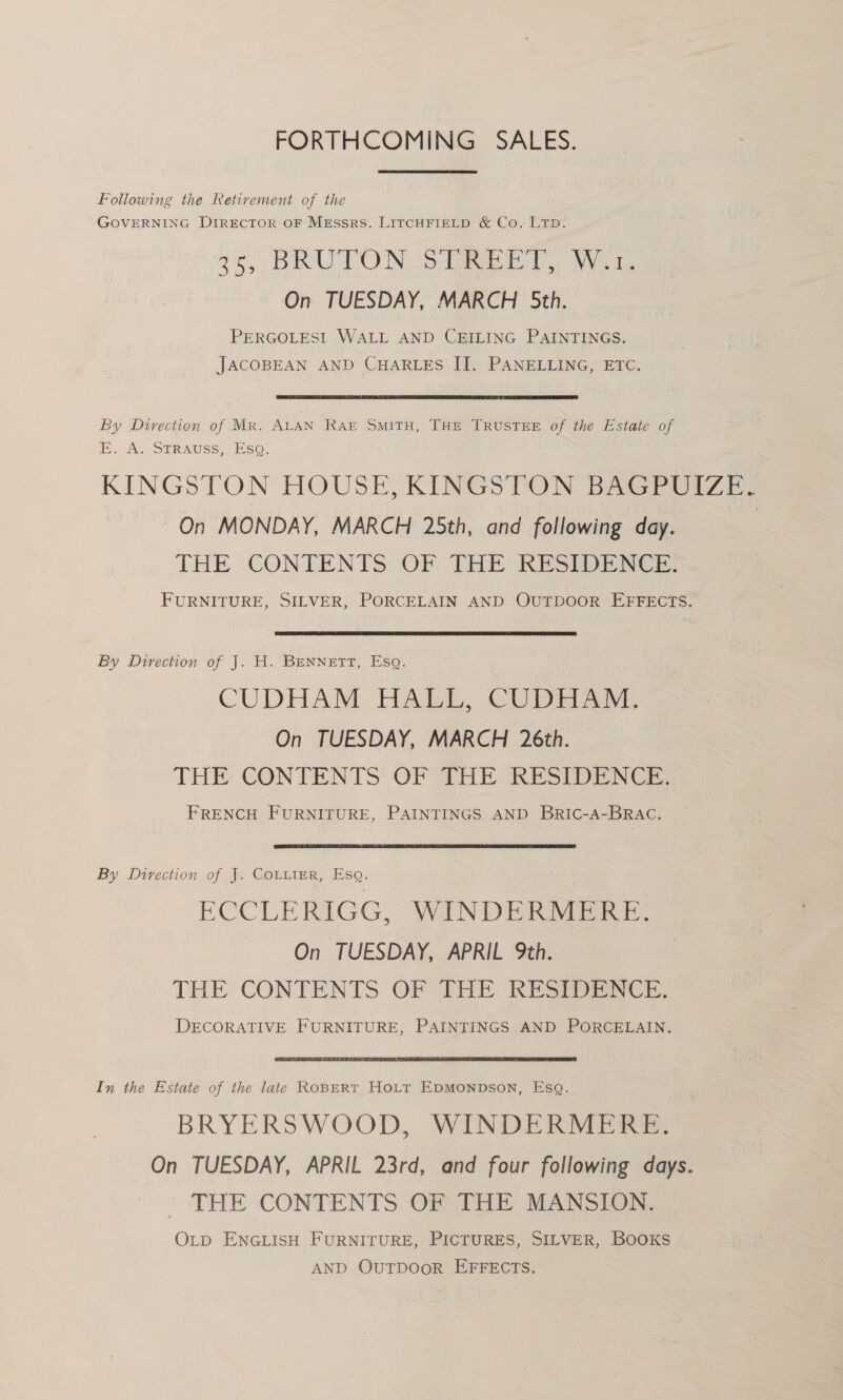 FORTHCOMING. SALES. Following the Retivement of the GOVERNING DIRECTOR OF MESSRS. LITCHFIELD & Co. LTD. 7tS BRAT OWN Oe eg aoe On TUESDAY, MARCH 5th. PERGOLESI WALL AND CEILING PAINTINGS. JACOBEAN AND CHARLES II. PANELLING, ETC. By Direction of MR. ALAN RAE SMITH, THE TRUSTEE of the Estate of i, A, STRAUSS. SO. KINGSTON HOUSE, KINGSTON BAGPOIZE, On MONDAY, MARCH 25th, and following day. | THE CONTENTS OF THE RESIDENCE. FURNITURE, SILVER, PORCELAIN AND OUTDOOR EFFECTS. By Direction of J. H. BENNETT, Esq. CUDHAM HALL, CUDHAM. On TUESDAY, MARCH 26th. — THE CONTENTS OF THE RESIDENCE. FRENCH FURNITURE, PAINTINGS AND BRIC-A-BRAC. By Direction of J. Cotiter, Esq. ECCLERIGG, WINDERDIERE, On TUESDAY, APRIL 9th. THE CONTENTS OF THE RESIDENCE. DECORATIVE FURNITURE, PAINTINGS AND PORCELAIN. In the Estate of the late Ropprt Hott EpMonpson, Esq. BRYERSWOOD, WINDERMERE. On TUESDAY, APRIL 23rd, and four following days. THE CONTENTS OF THE MANSION. OLD ENGLISH FURNITURE, PICTURES, SILVER, BooKS AND OUTDOOR EFFECTS.