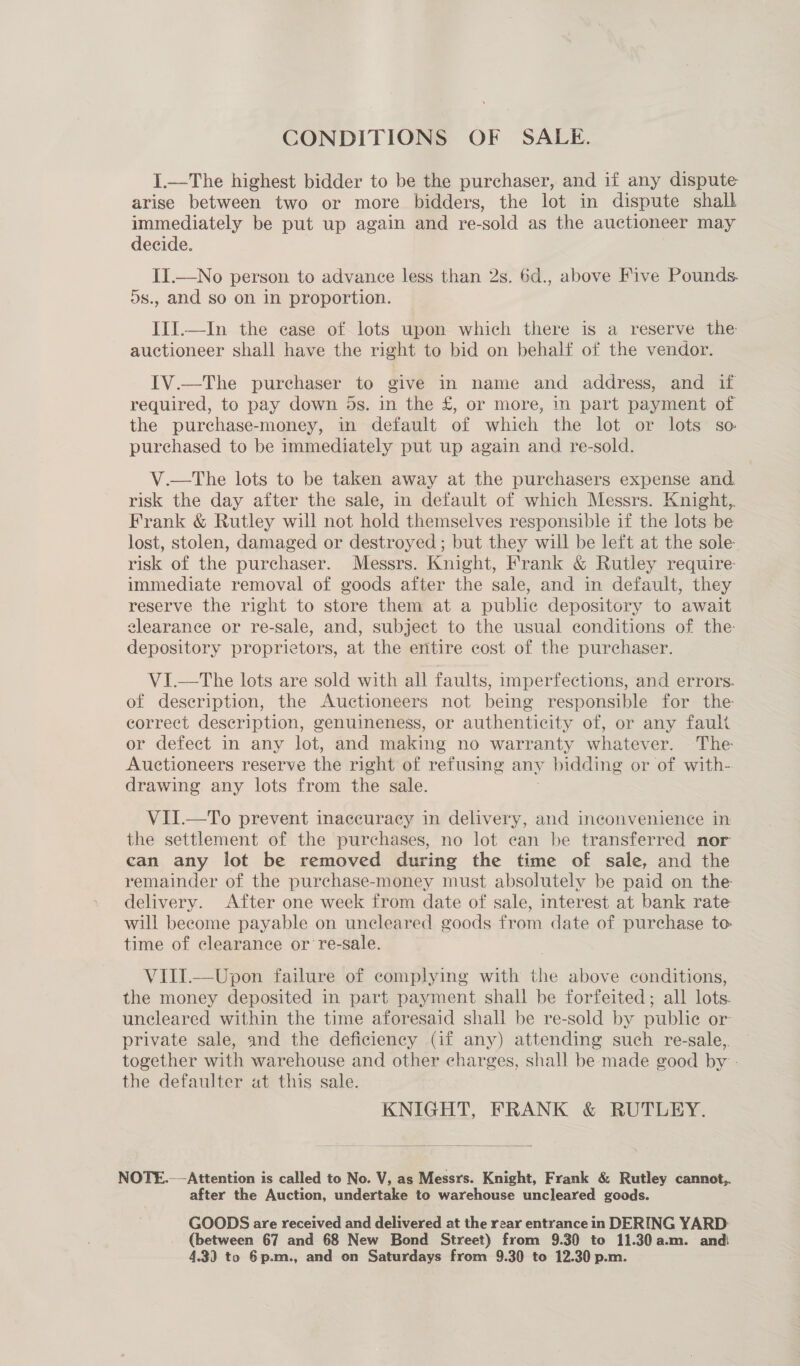 CONDITIONS OF SALE. I.—The highest bidder to be the purchaser, and if any dispute arise between two or more bidders, the lot in dispute shall immediately be put up again and re-sold as the auctioneer may decide. II.—No person to advance less than 2s. 6d., above Five Pounds. ds., and so on in proportion. III.—In the case of lots upon which there is a reserve the auctioneer shall have the right to bid on behalf of the vendor. IV.—The purchaser to give in name and address, and if required, to pay down 5s. in the £, or more, in part payment of the purchase-money, in default of which the lot or lots so purchased to be immediately put up again and re-sold. V.—tThe lots to be taken away at the purchasers expense and risk the day after the sale, in default of which Messrs. Knight, Frank &amp; Rutley will not hold themselves responsible if the lots be lost, stolen, damaged or destroyed; but they will be left at the sole risk of the purchaser. Messrs. Knight, Frank &amp; Rutley require immediate removal of goods after the sale, and in default, they reserve the right to store them at a puble depository to await clearance or re-sale, and, subject to the usual conditions of the: depository proprietors, at the entire cost of the purchaser. VI.—T he lots are sold with all faults, imperfections, and errors. of description, the Auctioneers not being responsible for the correct description, genuineness, or authenticity of, or any fault or defect in any lot, and making no warranty whatever. The Auctioneers reserve the right of refusing any y bidding or of with- drawing any lots from the sale. VII.—To prevent inaccuracy in delivery, and inconvenience in the settlement of the purchases, no lot ean be transferred nor can any lot be removed during the time of sale, and the remainder of the purchase-money must absolutely be paid on the delivery. After one week from date of sale, interest at bank rate will become payable on uncleared goods from date of purchase to- time of clearance or re-sale. VIII.—Upon failure of complying with the above conditions, the money deposited in part payment shall be forfeited; all lots. uncleared within the time aforesaid shall be re-sold by publie or private sale, and the deficiency (if any) attending such re-sale,. together with warehouse and other charges, shall be made good by - the defaulter at this sale. KNIGHT, FRANK &amp; RUTLEY.  NOTE.—-Attention is called to No. V, as Messrs. Knight, Frank &amp; Rutley cannot,. after the Auction, undertake to warehouse uncleared goods. GOODS are received and delivered at the rear entrance in DERING YARD: (between 67 and 68 New Bond Street) from 9.30 to 11.30 a.m. and 4.3) to 6p.m., and on Saturdays from 9.30 to 12.30 p.m.