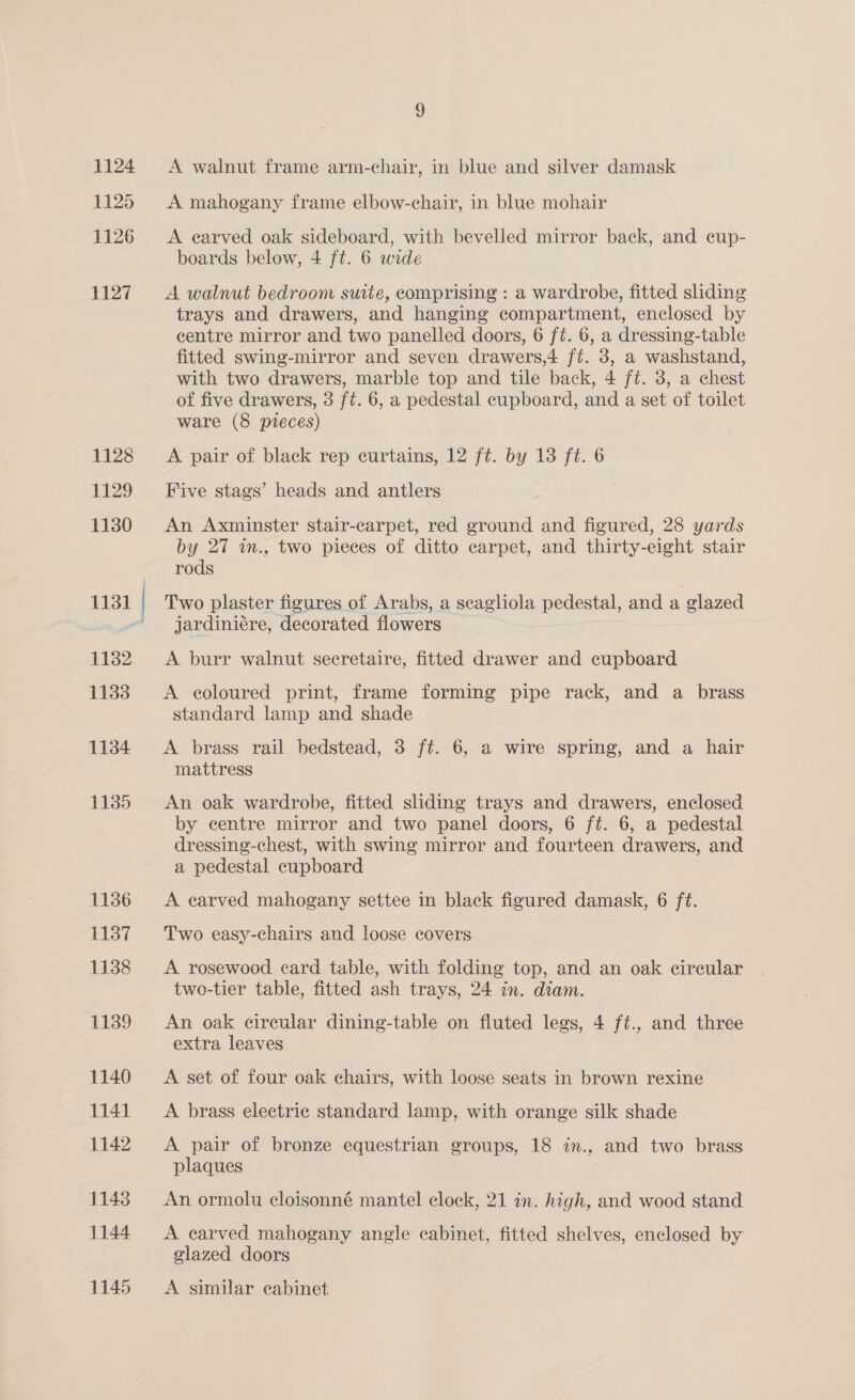 1124 1125 1126 41127 1128 1129 1130 1131 1182 1133 1134 1135 1136 1137 1138 1139 1140 1141 1142 1143 1144 1145 A walnut frame arm-chair, in blue and silver damask A mahogany frame elbow-chair, in blue mohair A earved oak sideboard, with bevelled mirror back, and cup- boards below, 4 ft. 6 wide A walnut bedroom suite, comprising : a wardrobe, fitted sliding trays and drawers, and hanging compartment, enclosed by centre mirror and two panelled doors, 6 ft. 6, a dressing-table fitted swing-mirror and seven drawers,4 ft. 3, a washstand, with two drawers, marble top and tile back, 4 ft. 3, a chest of five drawers, 3 ft. 6, a pedestal cupboard, and a set of toilet ware (8 preces) A pair of black rep curtains, 12 ft. by 13 ft. 6 Five stags’ heads and antlers An Axminster stair-carpet, red ground and figured, 28 yards by 27 i., two pieces of ditto carpet, and thirty-eight stair rods Two plaster figures of Arabs, a scagliola pedestal, and a glazed jardiniére, decorated flowers A burr walnut secretaire, fitted drawer and cupboard A coloured print, frame forming pipe rack, and a brass standard lamp and shade A brass rail bedstead, 3 ft. 6, a wire spring, and a hair mattress An oak wardrobe, fitted sliding trays and drawers, enclosed by centre mirror and two panel doors, 6 ft. 6, a pedestal dressing-chest, with swing mirror and fourteen drawers, and a pedestal cupboard A earved mahogany settee in black figured damask, 6 ft. Two easy-chairs and loose covers A rosewood card table, with folding top, and an oak cireular two-tier table, fitted ash trays, 24 in. diam. An oak cireular dining-table on fluted legs, 4 ft., and three extra leaves A set of four oak chairs, with loose seats in brown rexine A brass electric standard lamp, with orange silk shade A pair of bronze equestrian groups, 18 in., and two brass plaques An ormolu cloisonné mantel clock, 21 in. high, and wood stand A carved mahogany angle cabinet, fitted shelves, enclosed by glazed doors A similar cabinet