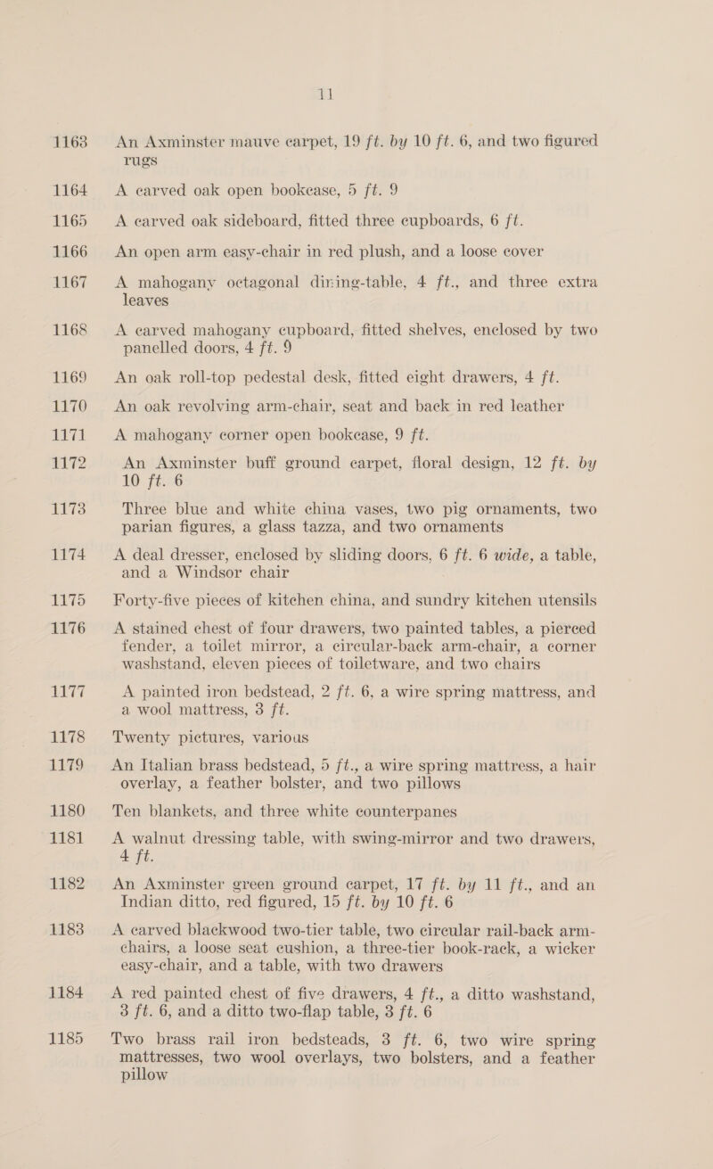 1163 1164 1165 1166 1167 1168 E69 1170 Lt71 1172 1173 1174 1175 1176 1177 1178 1179 1180 1181 1182 1183 1184 1185 11 An Axminster mauve earpet, 19 ft. by 10 ft. 6, and two figured rugs A earved oak open bookease, 5 ft. 9 A earved oak sideboard, fitted three cupboards, 6 ft. An open arm easy-chair in red plush, and a loose cover A mahogany octagonal dining-table, 4 ft., and three extra leaves A earved mahogany cupboard, fitted shelves, enclosed by two panelled doors, 4 ft. 9 An oak roll-top pedestal desk, fitted eight drawers, 4 ft. An oak revolving arm-chair, seat and back in red leather A mahogany corner open bookease, 9 ft. An Axminster buff ground carpet, floral design, 12 ft. by 10 ft. 6 Three blue and white china vases, two pig ornaments, two parian figures, a glass tazza, and two ornaments A deal dresser, enclosed by sliding doors, 6 vie 6 wide, a table, and a Windsor chair Forty-five pieces of kitchen china, and sundry kitchen utensils A stained chest of four drawers, two painted tables, a pierced fender, a toilet mirror, a circular-back arm-chair, a corner washstand, eleven pieces of toiletware, and two chairs A painted iron bedstead, 2 ft. 6, a wire spring mattress, and a wool mattress, 3 ft. Twenty pictures, various An Italian brass bedstead, 5 ft., a wire spring mattress, a hair overlay, a feather bolster, and two pillows Ten blankets, and three white counterpanes A walnut dressing table, with swing-mirror and two drawers, 4 ft. An Axminster green ground carpet, 17 ft. by 11 ft., and an Indian ditto, red figured, 15 ft. by 10 ft. 6 A carved blackwood two-tier table, two circular rail-back arm- chairs, a loose seat cushion, a three-tier book-rack, a wicker easy-chair, and a table, with two drawers A red painted chest of five drawers, 4 ft., a ditto washstand, 3 ft. 6, and a ditto two-flap table, 3 ft. 6 Two brass rail iron bedsteads, 3 ft. 6, two wire spring mattresses, two wool overlays, two bolsters, and a feather pillow