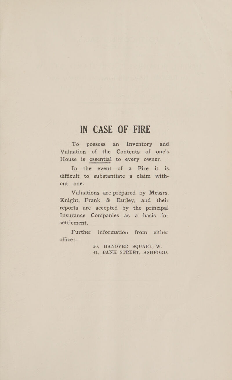 IN CASE OF FIRE To possess an Inventory and Valuation of the Contents of one’s. House is essential to every owner. in the event of a Fire it is. difficult to substantiate a claim with- out one. Valuations are prepared by Messrs. Knight, Frank &amp; Rutley, and _ their reports are accepted by the principa} Insurance Companies as a basis for settlement. Further information from _ either office :-— 20, HANOVER SQUARE, W. 41, BANK STREET, ASHFORD.