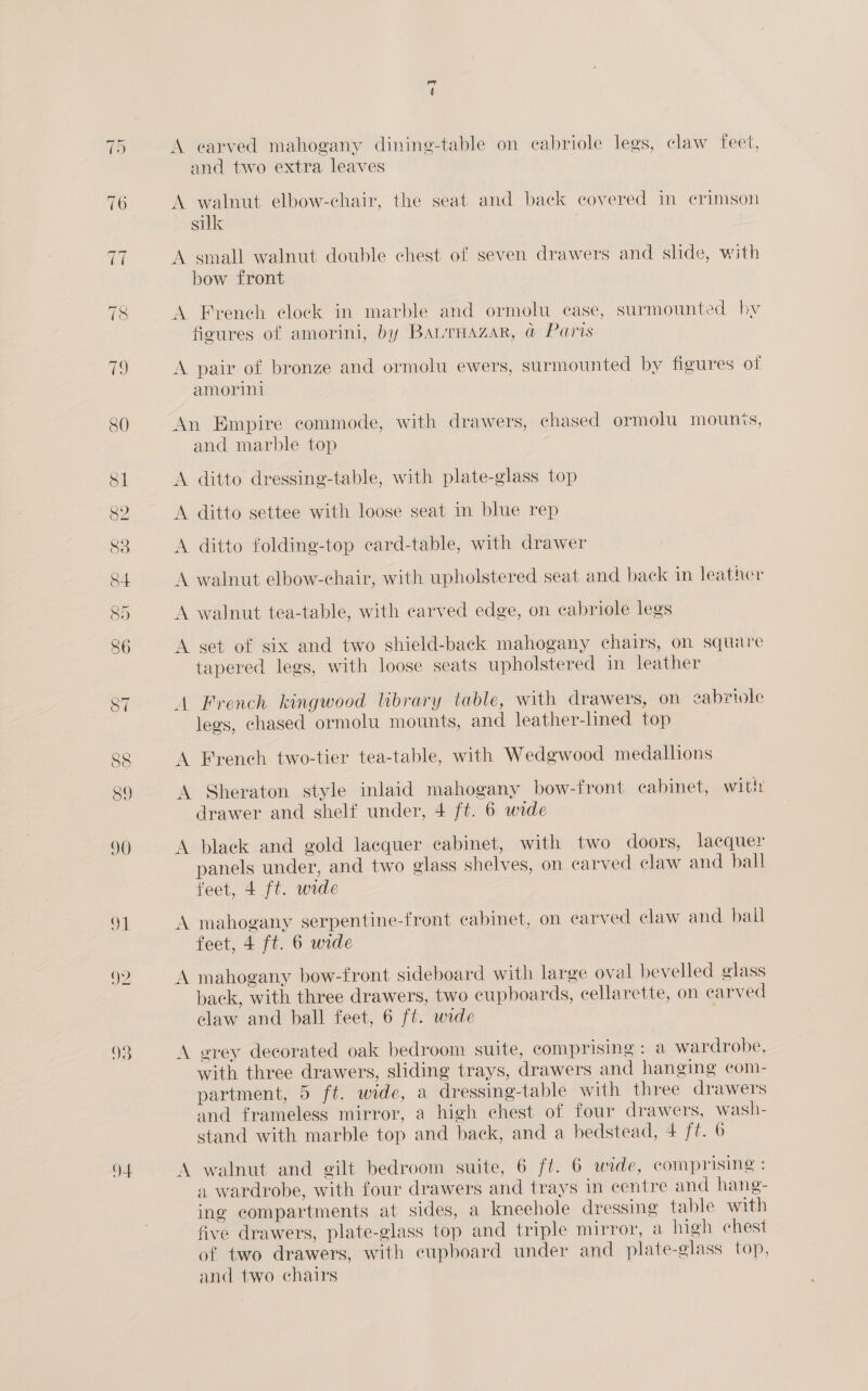 —1 Or Q4 A earved mahogany dining-table on cabriole legs, claw feet, and two extra leaves A walnut elbow-chair, the seat and back covered im crimson suk A small walnut double chest of seven drawers and slide, with bow front A French clock in marble and ormolu case, surmounted hy figures of amorini, by BaurHazar, @ Paris A pair of bronze and ormolu ewers, surmounted by figures of amorini An Empire commode, with drawers, chased ormolu mounts, and marble top A ditto dressing-table, with plate-glass top A ditto settee with loose seat in blue rep A ditto folding-top card-table, with drawer A walnut elbow-chair, with upholstered seat and back in leather A walnut tea-table, with carved edge, on cabriole legs A set of six and two shield-back mahogany chairs, on square tapered legs, with loose seats upholstered im leather A French kingwood library table, with drawers, on zabriole legs, chased ormolu mounts, and leather-lined top A French two-tier tea-table, with Wedgwood medallions A Sheraton style inlaid mahogany bow-front cabinet, with drawer and shelf under, 4 ft. 6 wide A black and gold lacquer cabinet, with two doors, lacquer panels under, and two glass shelves, on carved claw and ball feet, 4 ft. urde A mahogany serpentine-front cabinet, on earved claw and bail feet, 4 ft. 6 wide A mahogany bow-front sideboard with large oval bevelled glass back, with three drawers, two cupboards, cellarette, on carved claw and ball feet, 6 ft. wide A ervey decorated oak bedroom suite, comprising : a wardrobe, with three drawers, sliding trays, drawers and hanging com- partment, 5 ft. wide, a dressing-table with three drawers and frameless mirror, a high chest of four drawers, wash- stand with marble top and back, and a bedstead, 4 ft. 6 A walnut and gilt bedroom suite, 6 ft. 6 wide, comprising : a wardrobe, with four drawers and trays in centre and hang- ing compartments at sides, a kneehole dressing table with five drawers, plate-glass top and triple mirror, a high chest of two drawers, with eupboard under and plate-glass top, and two chairs