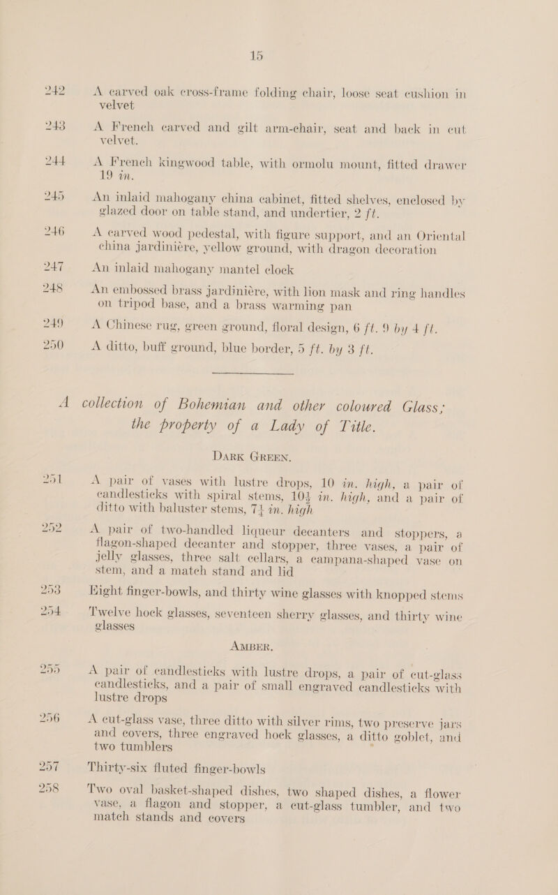 243 244 245 246 247 248 249 250 A —s ON A carved oak cross-frame folding chair, loose seat eushion in velvet A French carved and gilt arm-chair, seat and back in cut velvet. A French kingwood table, with ormolu mount, fitted drawer 19 on. An inlaid mahogany china cabinet, fitted shelves, enclosed by glazed door on table stand, and undertier, 2 i. A carved wood pedestal, with figure support, and an Oriental china jardiniére, yellow ground, with dragon decoration An inlaid mahogany mantel clock An embossed brass jardiniére, with lion mask and ring handles on tripod base, and a brass warming pan A Chinese rug, green ground, floral design, 6 ft. 9 by 4 ft. A ditto, buff ground, blue border, 5 [aD S. 1h. —_— collection of Bohemian and other coloured Glass; the property of a Lady of Title. DaRK GREEN. A pair of vases with lustre drops, 10 in. Mgh; a pair of candlesticks with spiral stems, 103 in. high, and a pair of ditto with baluster stems, 74 in. high A pair of two-handled liqueur decanters and stoppers, a flagon-shaped decanter and Stopper, three vases, a pair of jelly glasses, three salt cellars, a ecampana-shaped vase on stem, and a match stand and lid | Hight finger-bowls, and thirty wine glasses with knopped stems Twelve hock glasses, seventeen sherry glasses, and thirty wine olasses AMBER. A pair of candlesticks with lustre drops, a pai of cut-glass candlesticks, and a pair of small engraved candlesticks with lustre drops A cut-glass vase, three ditto with silver rims, two preserve jars and covers, three engraved hock glasses, a ditto goblet, and two tumblers | Thirty-six fluted finger-bowls Two oval basket-shaped dishes, two shaped dishes, a flower vase, a flagon and stopper, a cut-glass tumbler, and two match stands and covers