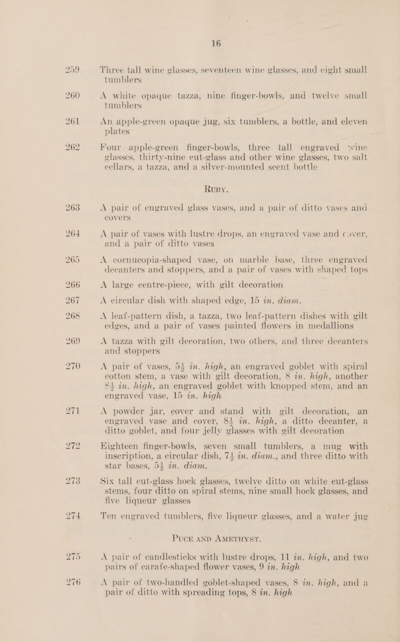 260 261 272 273 16 Three tall wine glasses, seventeen wine glasses, and eight small tumblers A white opaque tazza, nine finger-bowls, and twelve small tumblers An apple-green opaque jug, six tumblers, a bottle, and eleven plates Four apple-green finger-bowls, three tall engraved wine glasses, thirty-nine cut-glass and other wine glasses, two salt cellars, a tazza, and a silver-mounted seent bottle RUBY. A pair of engraved glass vases, and a pair of ditto vases and covers A pair ot vases with lustre drops, an engraved vase and cover, and a pair of ditto vases A cornuecopia-shaped vase, on marble base, three engraved decanters and stoppers, and a pair of vases with shaped tops A large centre-piece, with gilt decoration A cireular dish with shaped edge, 15 in. diam. A leat-pattern dish, a tazza, two leaf-pattern dishes with gilt edges, and a pair of vases painted flowers in medallions A tazza with @ilt decoration, two others; and three decanters and stoppers A pair of vases, 54 im. high, an engraved goblet with spiral cotton stem, a vase with gilt decoration, 8 in. high, another et an. high, an engraved goblet with knopped stem, and an engraved vase, 15 im. high A powder jar, cover and stand with gilt decoration, an engraved vase and cover, 84 in. high, a ditto decanter, a ditto goblet, and four jelly glasses with gilt decoration Eighteen finger-bowls, seven small tumblers, a mug with inscription, a circular dish, 74 an. diam., and three ditto with star bases, 54 am. diam. Six tall cut-glass hock glasses, twelve ditto on white cut-glass stems, four ditto on spiral stems, nine small hock glasses, and five liqueur glasses Ten engraved tumblers, five liqueur glasses, and a water jug PucE AND AMETHYST. A pair of candlesticks with lustre drops, 11 in. high, and two pairs of carate-shaped flower vases, 9 in. high A pair of two-handled goblet-shaped vases, 8 im. high, and a