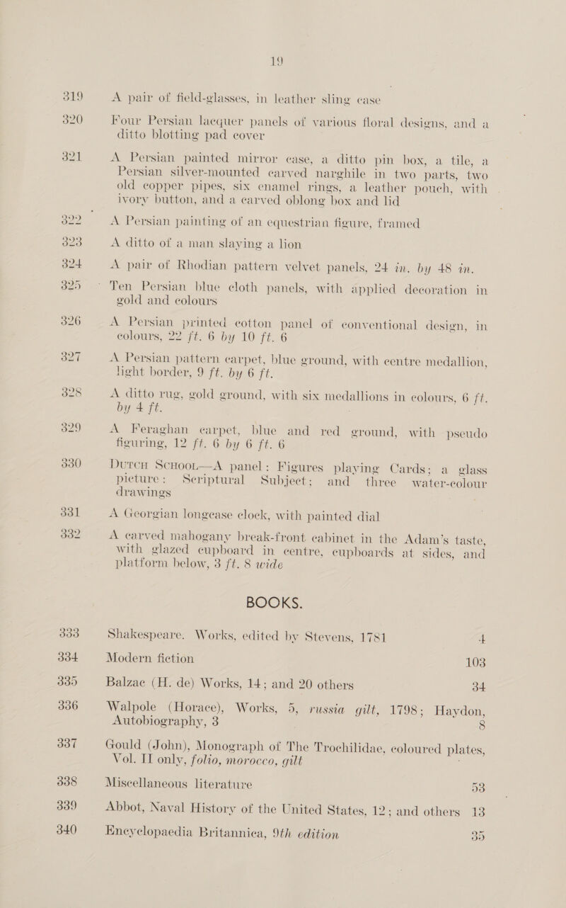 328 333 334 339 336 337 338 339 340 19 A pair of field-glasses, in leather sling case Pour Persian lacquer panels of various floral designs, and a ditto blotting pad cover A Persian painted mirror ease, a ditto pin box, a tile, a Persian silver-mounted carved narghile in two parts, two old copper pipes, six enamel rings, a leather pouch, with ivory button, and a carved oblong box and lid A Persian painting of an equestrian figure, framed A ditto of a man slaying a lion A pair of Rhodian pattern velvet panels, 24 in. by 48 an. Ten Persian blue cloth panels, with applied decoration in gold and colours A Persian printed cotton panel of conventional design, in eolours, 22 ft. 6 by 10 ft. 6 A Persian pattern carpet, blue ground, with centre medallion, light border, 9 ft. by 6 ft. A ditto rug, gold ground, with six medallions in colours, 6 ft. by 4 ft. A Feraghan earpet, blue and red ground, with pseudo figuring, 12 ft. 6 by 6 ft. 6 DurcnH ScHoot—aA panel: Figures playing Cards; a elass picture: Seriptural Subject; and three water-colour drawings A Georgian longease clock, with painted dial A carved mahogany break-front cabinet in the Adam’s taste, with glazed cupboard in centre, cupboards at sides, and platform below, 3 ft. 8 wide BOOKS. Shakespeare. Works, edited by Stevens, 1781 4 Modern fiction 103 Balzac (H. de) Works, 14; and 20 others 34 Walpole (Horace), Works, 5, russia gui, 1798; Haydon, Autobiography, 3 8 Gould (John), Monograph of The Trochilidae, coloured plates, Vol. II only, folio, morocco, gilt Miscellaneous literature D3 Abbot, Naval History of the United States, 12; and others 13 Eneyclopaedia Britannica, 9th edition a
