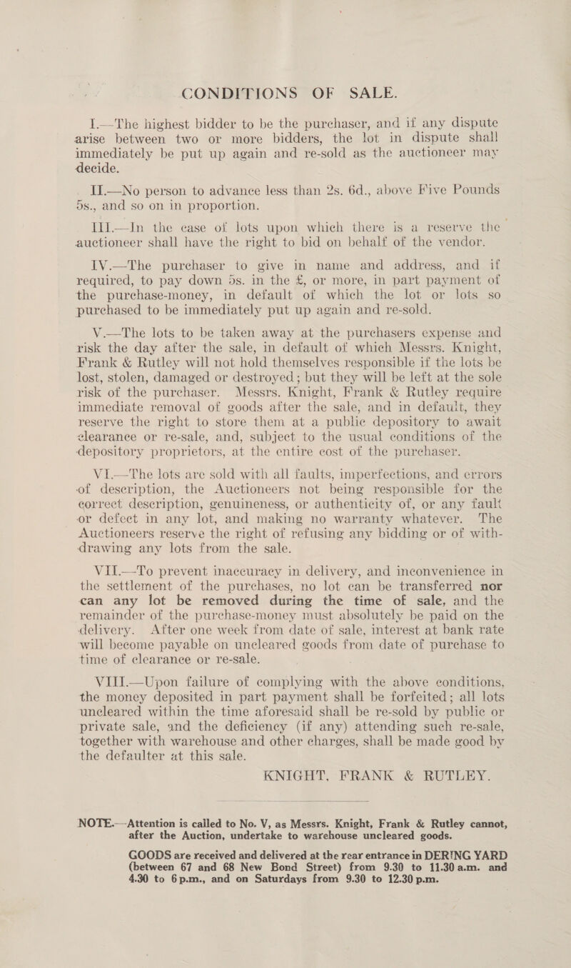 CONDITIONS OF SALE. I.—The highest bidder to be the purchaser, and if any dispute arise between two or more bidders, the lot in dispute shall immediately be put up again and re- sold as the auctioneer may decide. II.—No person to advance less than 2s. 6d., above Five Pounds ds., and so on in proportion. Ili.—In the case of lots upon which there is a reserve the auctioneer shall have the right to bid on behalf of the vendor. IV.—The purchaser to give in name and address, and if required, to pay down 5s. in the £, or more, in part payment of the purchase-money, in default of which the lot or lots so _ purchased to be immediately put up again and re-sold. V.—The lots to be taken away at the purchasers expense and risk the day after the sale, in default of which Messrs. Knight, Frank &amp; Rutley will not hold themselves responsible if the lots be lost, stolen, damaged or destroyed; but they will be left at the sole risk of the purchaser. Messrs. Knight, Frank &amp; Rutley require immediate removal of goods after the sale, and in defauit, they reserve the right to store them at a public depository to await elearance or re-sale, and, subject to the usual conditions of the depository proprietors, at the entire cost of the purchaser. V1I—tThe lots are sold with all faults, imperfections, and errors of description, the Auctioneers not being responsible for the correct description, genuineness, or authenticity of, or any fault or defect in any lot, and making no warranty whatever. The Auctioneers reserve the right of refusing any bidding or of with- drawing any lots from the sale. VII.—To prevent inaccuracy in delivery, and inconvenience in the settlement of the purchases, no lot can be transferred nor can any lot be removed during the time of sale, and the remainder of the purchase-money must absolutely be paid on the delivery. After one week from date of sale, interest at bank rate ‘will become payable on uncleared goods from date of purchase to time of clearance or re-sale. VIII.—Upon failure of complying with the above conditions, the money deposited in part payment shall be forfeited; all lots uncleared within the time aforesaid shall be re-sold by public or private sale, and the deficiency (if any) attending such re-sale, together with warehouse and other charges, shall be made good by the defaulter at this sale. KNIGHT, FRANK &amp; RUTEEY.  NOTE.— Attention is called to No. V, as Messrs. Knight, Frank &amp; Rutley cannot, after the Auction, undertake to warehouse uncleared goods. GOODS are received and delivered at the rear entrance in DERING YARD (between 67 and 68 New Bond Sireet) from 9.30 to 11.30 a.m. and
