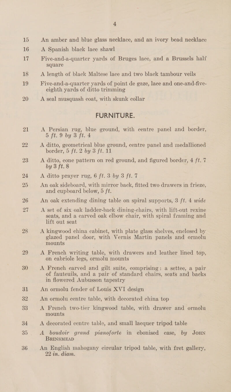 16 YW 18 19 20 21 28 29 4 A Spanish black lace shawl Five-and-a-quarter yards of Bruges lace, and a Brussels halt square A length of black Maltese lace and two black tambour veils Five-and-a-quarter yards of point de gaze, lace and one-and-five- eighth yards of ditto trimming A seal musquash coat, with skunk collar FURNITURE. A Persian rug, blue ground, with centre panel and border, 5 ft. 9 by 3 ft. 4 A ditto, geometrical blue ground, centre panel and medallioned border, 5 ft. 2 by 3 ft. 11 A ditto, cone pattern on red ground, and figured border, 4 ft. 7 by 3 ft. 8 A ditto prayer rug, 6 ft. 3 by 3 ft. 7 An oak sideboard, with mirror back, fitted two drawers in frieze, and cupboard below, 5 ft. An oak extending dining table on spiral supports, 3 ft. 4 wide A set of six oak ladder-back dining-chairs, with lift-out rexine seats, and a carved oak elbow chair, with spiral framing and lift out seat A kingwood china cabinet, with plate glass shelves, enclosed by glazed panel door, with Vernis Martin panels and ormolu mounts | A French writing table, with drawers and leather lined top, on cabriole legs, ormolu mounts A French earved and gilt suite, comprising: a settee, a pair of fauteuils, and a pair of standard chairs, seats and backs in flowered Aubusson tapestry An ormolu fender of Louis XVI design An ormolu centre table, with decorated china top A French two-tier kingwood table, with drawer and ormolu mounts A decorated centre table, and small lacquer tripod table A boudoir grand pianoforte in ebonised case, by JOHN BRINSMEAD An English mahogany circular tripod table, with fret gallery, 22 wn. diam.