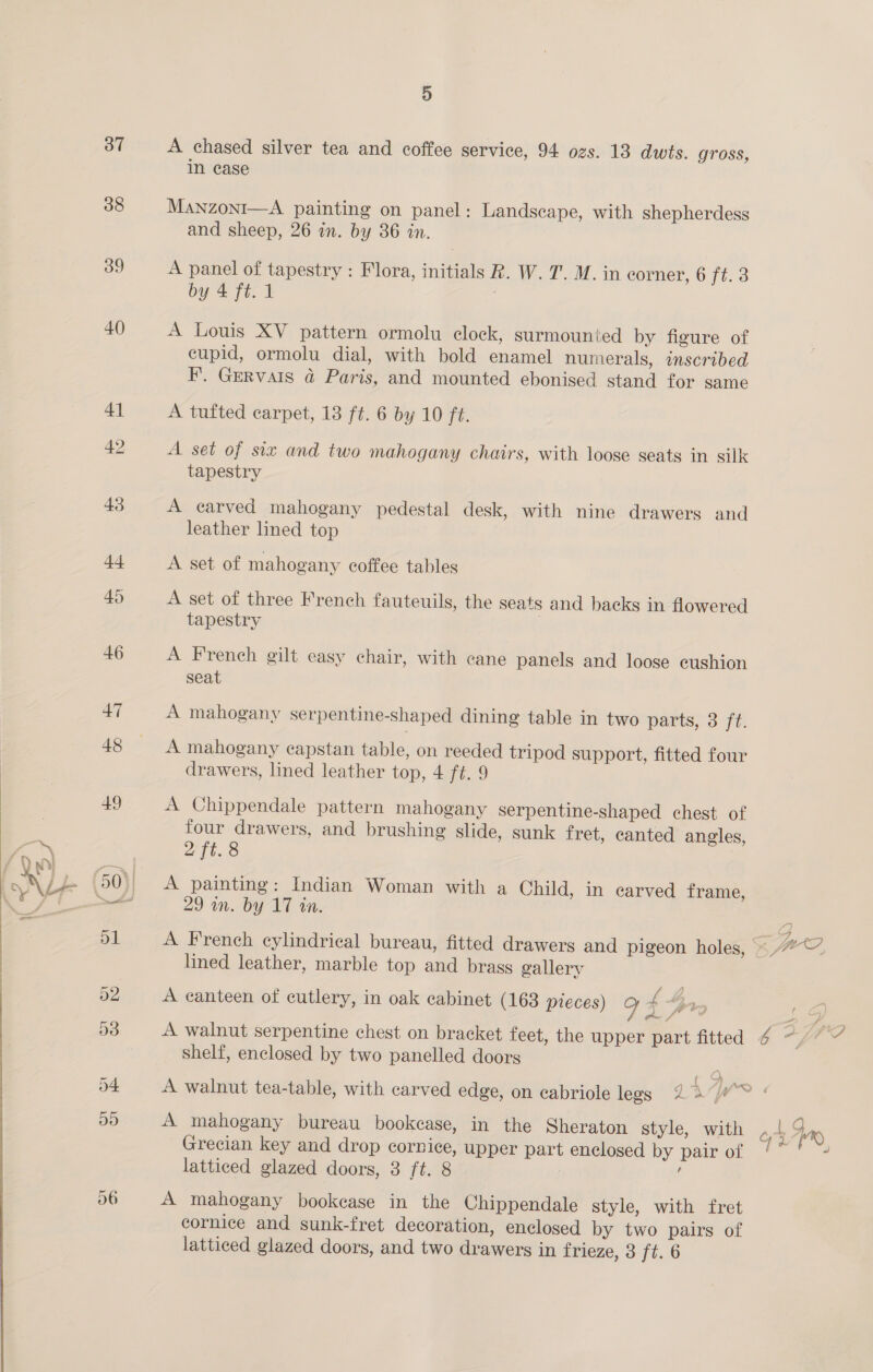 / ah 37 38 39 40 D A chased silver tea and coffee service, 94 ozs. 13 dwts. gross, in ease Manzonr—A painting on panel: Landscape, with shepherdess and sheep, 26 in. by 36 in. A panel of tapestry : Flora, initials R. W. T. M. in corner, 6 ft: 3 by 4 ft. 1 : A Louis XV pattern ormolu clock, surmounted by figure of cupid, ormolu dial, with bold enamel numerals, inscribed F. Gervais @ Paris, and mounted ebonised stand for same A tufted carpet, 13 ft. 6 by 10 ft. A set of siz and two mahogany chairs, with loose seats in silk tapestry A carved mahogany pedestal desk, with nine drawers and leather lined top A set of mahogany coffee tables A set of three French fauteuils, the seats and backs in flowered tapestry | A French gilt easy chair, with cane panels and loose cushion seat A mahogany serpentine-shaped dining table in two parts, 3 1 A mahogany capstan table, on reeded tripod support, fitted four A Chippendale pattern mahogany serpentine-shaped chest of four drawers, and brushing slide, sunk fret, canted angles, 2 ft. 8 A painting: Indian Woman with a Child, in carved frame, 29 in. by 17 in. lined leather, marble top and brass gallery A canteen of cutlery, in oak cabinet (163 pieces) g 4 ry A walnut serpentine chest on bracket feet, the upper part fitted shelf, enclosed by two panelled doors A mahogany bureau bookease, in the Sheraton style, with Grecian key and drop cornice, upper part enclosed by pair of latticed glazed doors, 8 ft. 8 E A mahogany bookease in the Chippendale style, with fret cornice and sunk-fret decoration, enclosed by two pairs of latticed glazed doors, and two drawers in frieze, 3 ft. 6