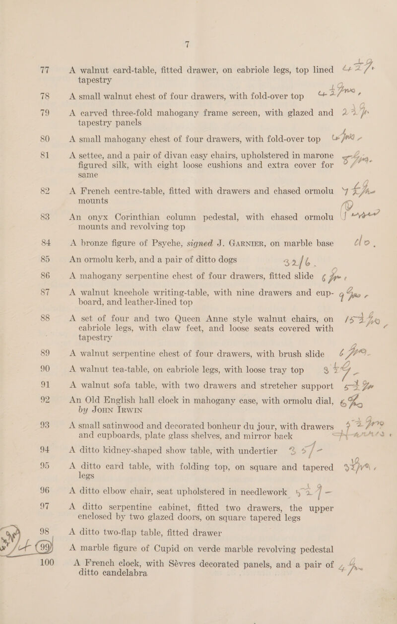 A walnut card-table, fitted drawer, on cabriole legs, top lined “* ~ VA, tapestry ; aR Zin A small walnut chest of four drawers, with fold-over top “4 . A earved three-fold mahogany frame screen, with glazed and 2 * pp tapestry panels A small mahogany chest of four drawers, with fold-over top pnt r A settee, and a pair of divan easy chairs, upholstered in marone x Spi e e ° e y Lipsy figured silk, with eight loose cushions and extra cover for same A French centre-table, fitted with drawers and chased ormolu a Vio mounts ip An onyx Corinthian column pedestal, with chased ormolu YY ee mounts and revolving top A bronze figure of Psyche, signed J. GARNIER, on marble base C [ Oo. An ormolu kerb, and a pair of ditto dogs Q9 / a A mahogany serpentine chest of four drawers, fitted slide ¢ pr A walnut kneehole writing-table, with nine drawers and cup- 9 Fro - board, and leather-lined top eabriole legs, with claw feet, and loose seats covered ao tapestry A walnut serpentine chest of four drawers, with brush slide Ke Via we A walnut tea-table, on eabriole legs, with loose tray top a4 ae A walnut sofa table, with two drawers and stretcher support gt Lae An Old English hall clock in mahogany ease, with ormolu dial, 6%e by JOHN Irwin A small satinwood and decorated bonheur du jour, with drawers a 2 frre A ditto kidney-shaped show table, with undertier “ 7 e : 5 , 12 A ditto card table, with folding top, on square and tapered San é legs A ditto elbow chair, seat upholstered in needlework rer ] - A ditto serpentine cabinet, fitted two drawers, the upper enclosed by two glazed doors, on square tapered legs A ditto two-flap table, fitted drawer A marble figure of Cupid on verde marble revolving pedestal A French clock, with Sévres ene panels, ane a pair of Zs Io ditto candelabra €