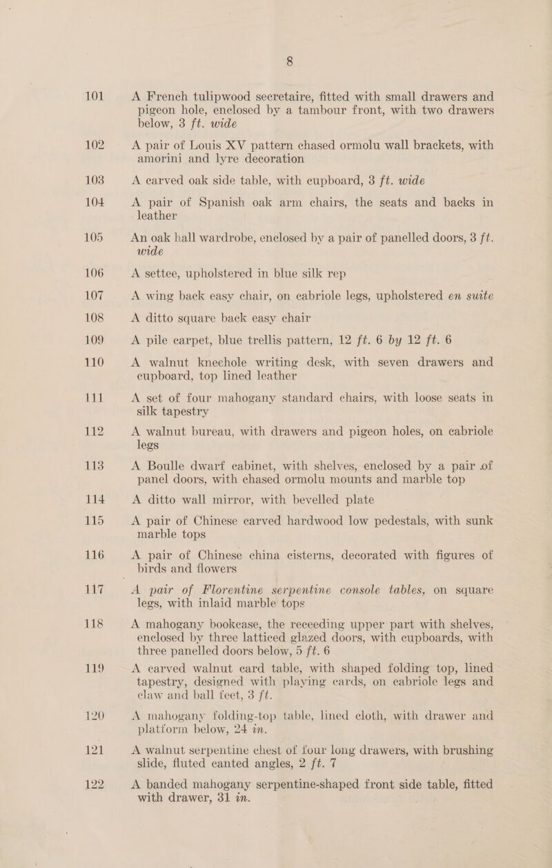 101 121 122 A French tulipwood secretaire, fitted with small drawers and pigeon hole, enclosed by a tambour front, with two drawers below, 3 ft. wide A pair of Louis XV pattern chased ormolu wall brackets, with amorini and lyre decoration A earved oak side table, with cupboard, 3 ft. wide A pair of Spanish oak arm chairs, the seats and backs in leather An oak hall wardrobe, enclosed by a pair of panelled doors, 3 ft. wide A settee, upholstered in blue silk rep A wing back easy chair, on cabriole legs, upholstered en sutte A ditto square back easy chair A pile carpet, blue trellis pattern, 12 ft. 6 by 12 ft. 6 A walnut kneechole writing desk, with seven drawers and cupboard, top lined leather A set of four mahogany standard chairs, with loose seats in silk tapestry A walnut bureau, with drawers and pigeon holes, on cabriole legs A Boulle dwarf cabinet, with shelves, enclosed by a pair of panel doors, with chased ormolu mounts and marble top A ditto wall mirror, with bevelled plate A pair of Chinese carved hardwood low pedestals, with sunk marble tops A pair of Chinese china cisterns, decorated with figures of birds and flowers legs, with inlaid marble tops enclosed by three latticed glazed doors, with eupboards, with three panelled doors below, 5 ft. 6 A earved walnut card table, with shaped folding top, hned tapestry, designed with playing cards, on cabriole legs and claw and ball feet, 3 ft. A mahogany folding-top table, lined cloth, with drawer and platform below, 24 in. A walnut serpentine chest of four long drawers, with brushing slide, fluted canted angles, 2 ft. 7 A banded mahogany serene seeped front side Se fitted with drawer, 31 in. |