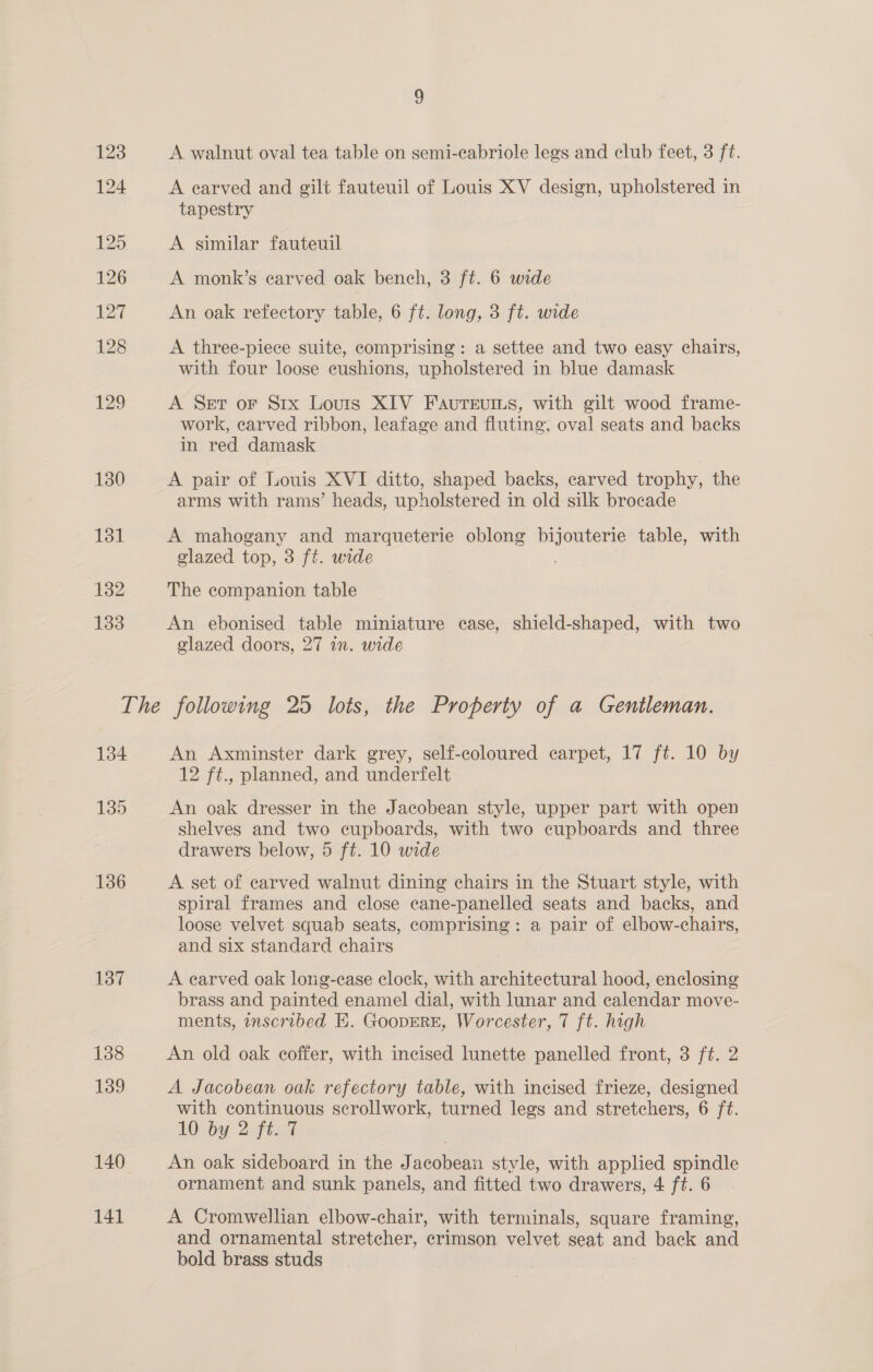 123 A walnut oval tea table on semi-cabriole legs and club feet, 3 ft. 124 A earved and gilt fauteuil of Louis XV design, upholstered in tapestry 125 A similar fauteuil 126 A monk’s earved oak bench, 3 ft. 6 wide L227 An oak refectory table, 6 ft. long, 3 ft. wide 128 A three-piece suite, comprising: a settee and two easy chairs, with four loose cushions, upholstered in blue damask 129 A Set or Srx Louris XIV Fauteuins, with gilt wood frame- work, earved ribbon, leafage and fluting, oval seats and backs in red damask 130 A pair of Louis XVI ditto, shaped backs, carved trophy, the arms with rams’ heads, upholstered in old silk brocade 131 A mahogany and marqueterie oblong bijouterie table, with glazed top, 3 ft. wide 182 The companion table 133 An ebonised table miniature case, shield-shaped, with two glazed doors, 27 in. wide The following 25 lots, the Property of a Gentleman. 134 An Axminster dark grey, self-coloured carpet, 17 ft. 10 by 12 ft., planned, and underfelt 139 An oak dresser in the Jacobean style, upper part with open shelves and two cupboards, with two cupboards and three drawers below, 5 ft. 10 wide 136 A set of carved walnut dining chairs in the Stuart style, with spiral frames and close cane-panelled seats and backs, and loose velvet squab seats, comprising: a pair of elbow-chairs, and six standard chairs 137 A carved oak long-case clock, with architectural hood, enclosing brass and painted enamel dial, with lunar and calendar move- ments, inscribed E. GoopERE, Worcester, 7 ft. high 138 An old oak coffer, with incised lunette panelled front, 3 ft. 2 139 A Jacobean oak refectory table, with incised frieze, designed with continuous scrollwork, turned legs and stretchers, 6 ft. LO .by 2fta% 140 An oak sideboard in the Jacobean style, with applied spindle ornament and sunk panels, and fitted two drawers, 4 ft. 6 ~ 141 A Cromwellian elbow-chair, with terminals, square framing, and ornamental stretcher, crimson velvet seat and back and bold brass studs