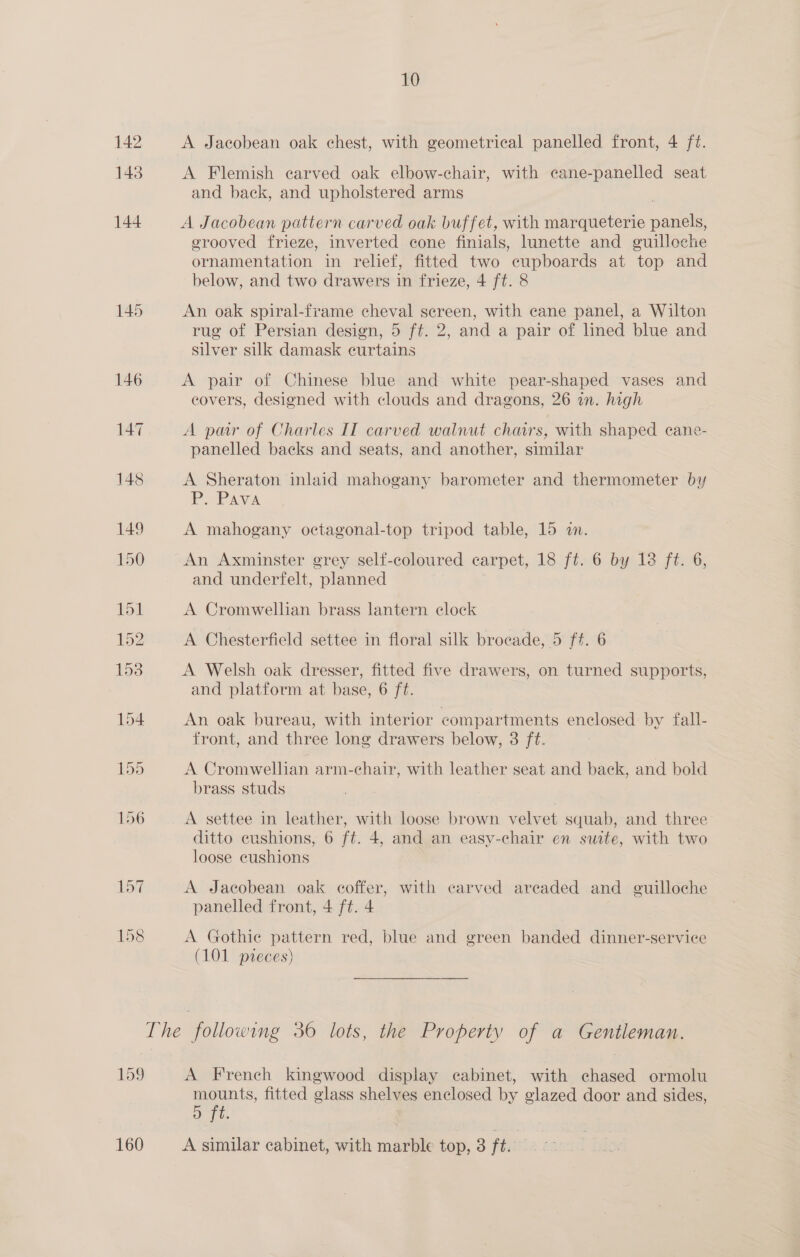 A Jacobean oak chest, with geometrical panelled front, 4 ft. A Flemish carved oak elbow-chair, with cane-panelled seat and back, and upholstered arms A Jacobean pattern carved oak buffet, with marqueterie panels, erooved frieze, inverted cone finials, lunette and guilloche ornamentation in relief, fitted two eupboards at top and below, and two drawers in frieze, 4 ft. 8 An oak spiral-frame cheval sereen, with cane panel, a Wilton rug of Persian design, 5 ft. 2, and a pair of lined blue and silver silk damask curtains A pair of Chinese blue and white pear-shaped vases and covers, designed with clouds and dragons, 26 in. high A par of Charles IT carved walnut chars, with shaped cane- panelled backs and seats, and another, similar A Sheraton inlaid mahogany barometer and thermometer by P. PAava A mahogany octagonal-top tripod table, 15 in. An Axminster grey self-coloured carpet, 18 ft. 6 by 13 ft. 6, and underfelt, planned A Cromwellian brass lantern clock A Chesterfield settee in floral silk brocade, 5 ff. 6 A Welsh oak dresser, fitted five drawers, on turned supports, and platform at base, 6 ft. An oak bureau, with interior compartments enclosed: by fall- front, and three long drawers below, 3 ft. A Cromwellian arm-chair, with leather seat and back, and bold brass studs A settee in leather, with loose brown velvet squab, and three ditto cushions, 6 ft. 4, and an easy-chair en suite, with two loose cushions A Jacobean oak coffer, with carved areaded and euilloche panelled front, 4 ft. 4 A Gothie pattern red, blue and green banded dinner-service (101 pieces) A French kingwood display cabinet, with chased ormolu mounts, fitted glass shelves enclosed by glazed door and sides, 5 ft. A similar cabinet, with marble top, 3 ft. ;