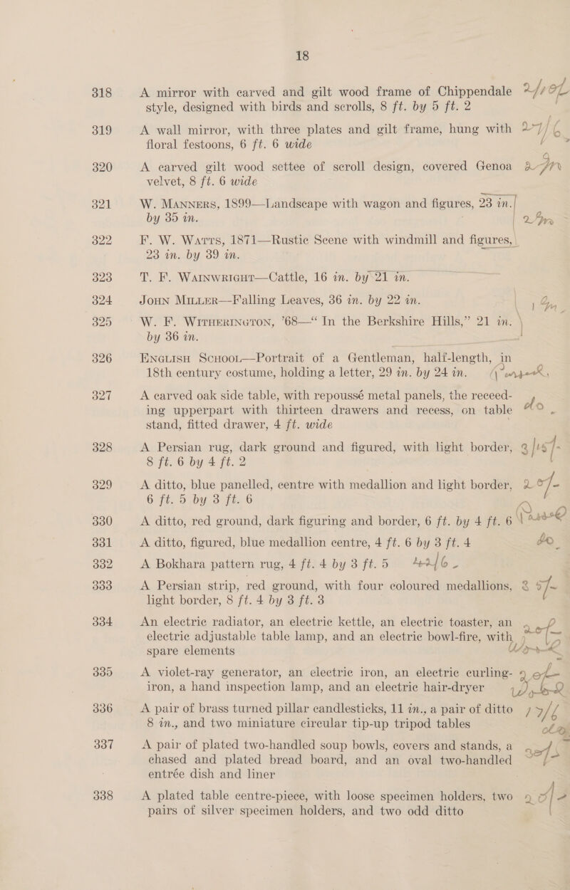 334 330 336 337 338 18 A mirror with carved and gilt wood frame of Chippendale vet fe style, designed with birds and scrolls, 8 ft. by 5 ft. 2 A wall mirror, with three plates and gilt frame, hung with 277 ie floral festoons, 6 ft. 6 wide A earved gilt wood settee of scroll design, covered Genoa aon velvet, 8 ft. 6 wide W. Manners, 1899—Landscape with wagon and figures, 23 in. | by 30 MN. | 2. An F. W. Warts, 1871—Rustie Scene with windmill and figures, 23 un. by 39 im. T. F. Warnwrigut—Cattle, 16 in. by‘21 in. JOHN MitLeER—F'alling Leaves, 36 in. by 22 in. &amp; by 36 in. ENGLISH ScHoot—Portrait of a Gentleman, hali-length, in ~ 18th century costume, holding a letter, 29 in. by 24 i. | or perX, A earved oak side table, with repoussé metal panels, the receed- of ing upperpart with thirteen drawers and recess, on table o stand, fitted drawer, 4 ft. wide A Persian rug, dark ground and figured, with light border, @ | bb 1. 8 ft. 6 by 4 ft. 2 ! A ditto, blue panelled, centre with medallion and light border, 7 6 Ft, oD by. 3 Fi. 6 . A ditto, red ground, dark figuring and border, 6 ft.-by 4 ft. 6 \ “e A ditto, figured, blue medallion centre, 4 ft. 6 by 3 ft. 4 de A Bokhara pattern rug, 4 ft. 4 by 3 ft.5 4% 16. A Persian strip, red ground, with four coloured medallions, < 7 light border, 8 ft. 4 by 3 ft. 3 ua von Vo Oe An electric radiator, an electric kettle, an electric toaster, an . aofp electric adjustable table lamp, and an electric bowl-fire, with, ; a spare elements Ug pk A violet-ray generator, an electric iron, an electric curling- qo iron, a hand inspection lamp, and an eléctere hair-dryer Le» ia: A pair of brass turned pillar candlesticks, 11 in., a pair of ditto WS 1 ‘i 8 wm., and two miniature circular tip-up tripod tables @ of A pair of plated two-handled soup bowls, covers and stands, a sof chased and plated bread board, and an oval two-handled ef Fo entrée dish and liner A plated table centre-piece, with loose specimen holders, two By P| 2 pairs of silver specimen holders, and two odd ditto