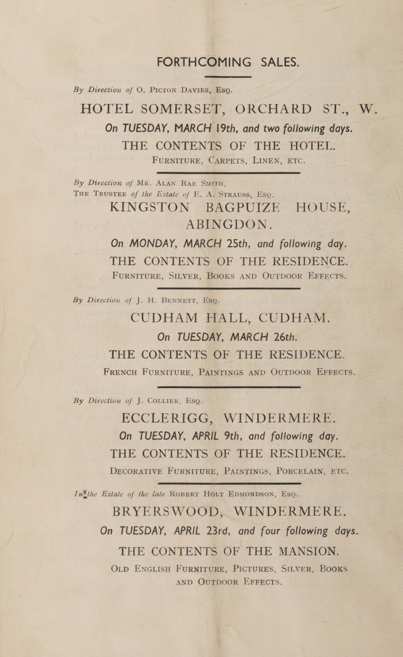 FORTHCOMING SALES. By Direction of O. Ptcron Davies, Eso. HOTEL, SOMERSER, -ORCHARD ST. - On TUESDAY, MARCH 19th, and two following days. THE CONTENTS: OF THE HOTEL. FURNITURE, CARPETS, LINEN, ETC. By Dtyrection of Mr. ALAN RAr SMITH, THE TRUSTEE of the Estate of E. A. Strauss, Ese. KINGSTON BAGPUIZE HOUSE; ABINGDON. . On MONDAY, MARCH 25th, and following day. THE CONTENTSS0F THE RESIDENCE, FURNITURE, SILVER, BOOKS AND OUTDOOR EFFECTS. By Divection of J. H. Bennett, Eso. CUDHAM ALL. CUDHAR On TUESDAY, MARCH 26th. THE CONTENTS) OF THE RESIDENCE. FRENCH FURNITURE, PAINTINGS AND OUTDOOR EFFECTS. By Direction of J. COLLIER, Esq. ECCLERIGG, WINDERMERE. On TUESDAY, APRIL 9th, and following day. THE CONTENTS OF THE RESIDENCE. DECORATIVE FURNITURE, PAINTINGS, PORCELAIN, ETC. In®the Estate of the late ROBERT HoLtt Epmonpson, Esq. BRYERSWOOD,. WINDERMERE. On TUESDAY, APRIL 23rd, and four following days. THE CONTENTS OF THE MANSION. OLD ENGLISH FURNITURE, PICTURES, SILVER, BOOKS AND OUTDOOR EFFECTS.