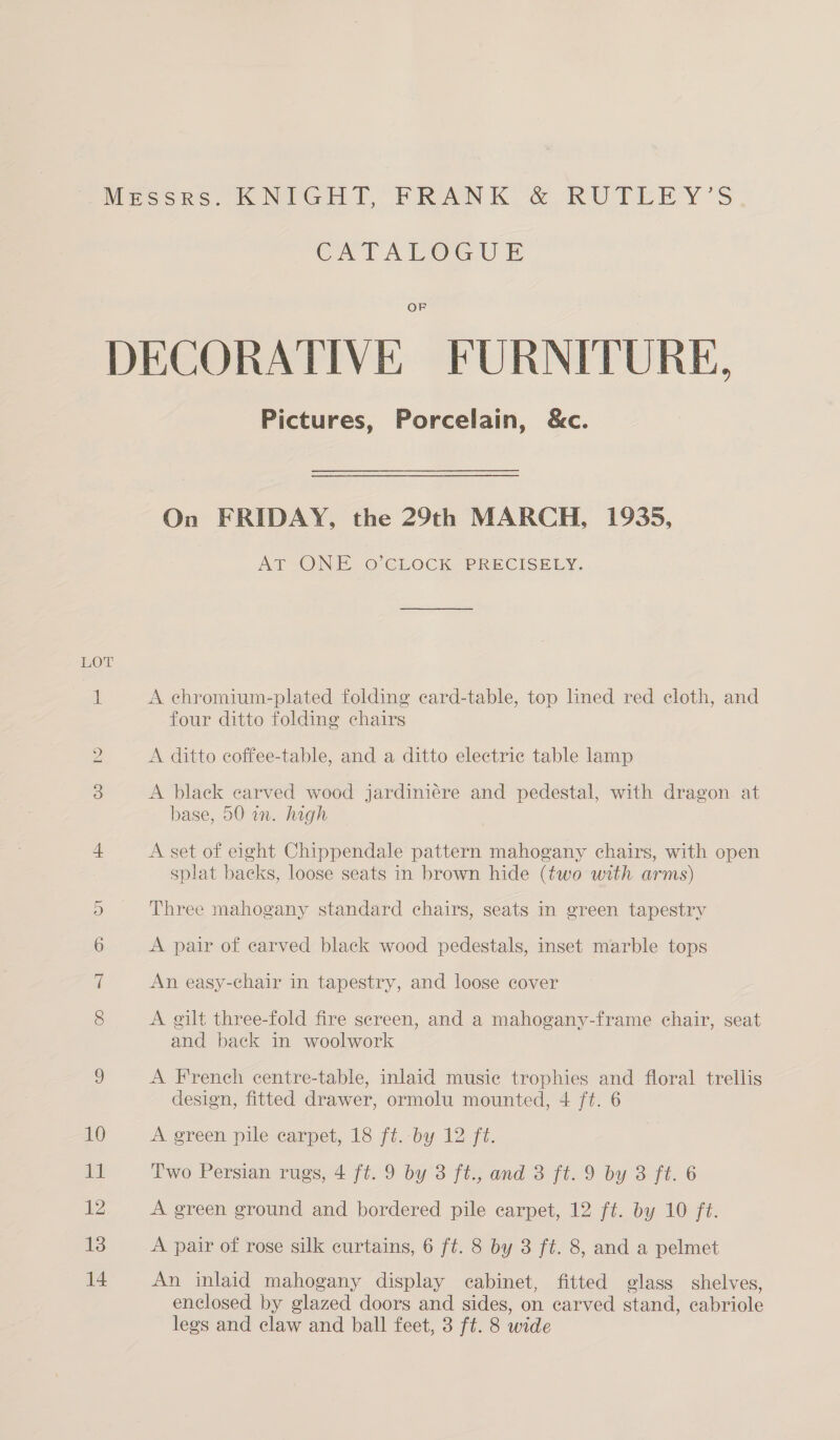 LOT CoS ep Pictures, Porcelain, &amp;c. On FRIDAY, the 29th MARCH, 1935, AT ONE O’CLOCK PRECISELY. A echromium-plated folding card-table, top lined red cloth, and four ditto folding chairs A ditto coffee-table, and a ditto electric table lamp A black carved wood jardiniére and pedestal, with dragon. at base, 50 in. high A set of eight Chippendale pattern mahogany chairs, with open splat backs, loose seats in brown hide (two with arms) Three mahogany standard chairs, seats in green tapestry A pair of carved black wood pedestals, inset marble tops An easy-chair in tapestry, and loose cover A gilt three-fold fire screen, and a mahogany-frame chair, seat and back in woolwork A French centre-table, inlaid musie trophies and floral trellis design, fitted drawer, ormolu mounted, 4 ft. 6 A green pile carpet, 18 ft. by 12 ft. Two Persian rugs, 4 ft. 9 by 3 ft., and 3 ft. 9 by 3 ft. 6 A green ground and bordered pile carpet, 12 ft. by 10 ft. A pair of rose silk curtains, 6 ft. 8 by 3 ft. 8, and a pelmet An inlaid mahogany display cabinet, fitted glass shelves, enclosed by glazed doors and sides, on carved stand, eabriole legs and claw and ball feet, 3 ft. 8 wide