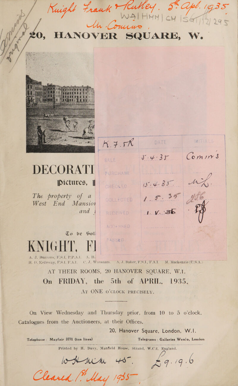    WS) HNN | / Niuigh! I a Le ae ak ICH |S 477445) 90 Ni 4 0, HANOVER SQUARE, W. The property of a West End Mansioy and |  Cu he Sul) mAb, | Aer eb unvOwWseeicse coke Aw. “A. H. 1). Kelleway, F.S.l. F.A.I. C.J. Woosnam. A.J. Baker, F.S.7., F.A.T. MM. Mackenzie (U.S.A.) AT THEIR ROOMS, 20 HANOVER SQUARE, W.1. Qn FRIDAY, the 5th of APRIL, 1935, AT ONE. O'CLOCK PRECISELY. On View Wednesday and Thursday prior, from 10 to 3 o'clock. Catalogues from the Auctioneers, at their Offices. 20, Hanover Square, London, W.1I. Telephone: Mayfair 3771 (ten lines) Telegrams: Galleries Wesco, London Printed by H. Davy, Manfield House, Strand, W.C.2, England. WN AWM £9.96 