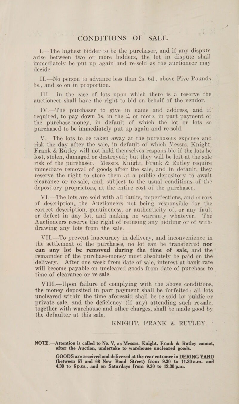 CONDITIONS OF SALE. 1.—The highest bidder to be the purchaser, and if any dispute arise between two or more bidders, the lot in dispute shall immediately be put up again and re-sold as the auctioneer may decide. | II.—No person to advance less than 2s. 6d., above Five Pounds 5s., and so on in proportion. I1].—In the case of lots upon which there is a reserve the | auctioneer shall have the right to bid on behalf of the vendor. IV.—The purchaser to give in name and address, and if required, to pay down 5s. in the £, or more, in part payment of ~ the purchase-money, in default of which the lot or lots so purchased to be immediately put up again and re-sold. V.—tThe lots to be taken away at the purchasers expense and — risk the day after the sale, in default of which Messrs. Knight, Frank &amp; Rutley will not hold themselves responsible if the lots be lost, stolen, damaged or destroyed ; but they will be left at the sole risk of the purchaser. Messrs. Knight, Frank &amp; Rutley require immediate removal of goods after the sale, and in default, they reserve the right to store them at a puble depository to await clearance or re-sale, and, subject to the usual conditions of’ the depository proprietors, at the entire cost of the purchaser. VI—tThe lots are sold with all faults, imperfections, and errors of description, the Auctioneers not being responsible for the correct description, genuineness, or authenticity of, or any fault or defect in any lot, and making no warranty whatever. The Auctioneers reserve the right of refusing any bidding or of with- drawing any lots from the sale. VII.—To prevent inaccuracy in delivery, and inconvenience in the settlement of the purchases, no lot can be transferred nor can any lot be removed during the time of sale, and the’ remainder of the purchase-money must absolutely be paid on the delivery. After one week from date of sale, interest at bank rate will become payable on uncleared goods from date of purchase to- time of clearance or re-sale. VIII.—Upon failure of complying with the above conditions, the money deposited in part payment shall be forfeited; all lots uncleared within the time aforesaid shall be re-sold by public or private sale, and the deficiency (if any) attending such re-sale, together with warehouse and other charges, shall be made good by the defaulter at this sale. | KNIGHT, FRANK &amp; RUTLEY.  NOTE.—-Attention is called to No. V, as Messrs. Knight, Frank &amp; Rutley cannot, after the Auction, undertake to warehouse uncleared goods. GOODS are received and delivered at the rear entrance in DERING YARD (between 67 and 68 New Bond Street) from 9.30 to 11.30a.m. and 4. to 6p.m., and on Saturdays from 9.30 to 12.30 p.m.