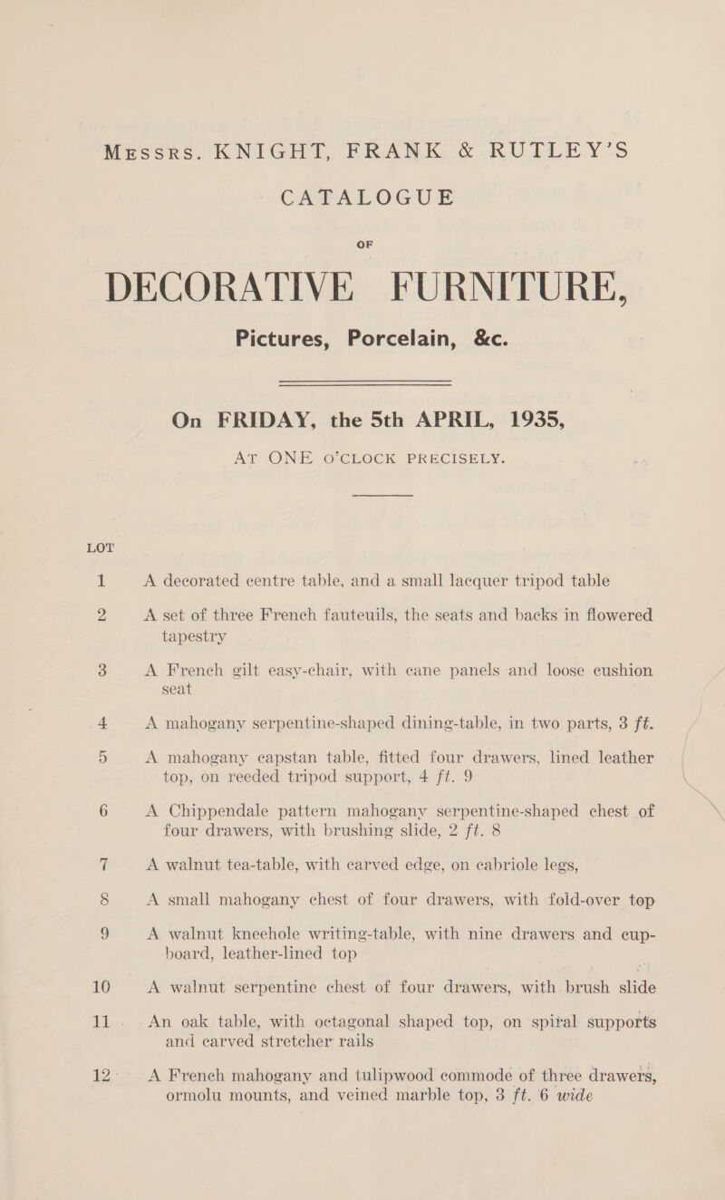 Messrs: KNIGHT, FRANK &amp; RUTLEY’S OMEALOGU® OF DECORATIVE FURNITURE, Pictures, Porcelain, &amp;c. On FRIDAY, the 5th APRIL, 1935, AT [ONE © CLOCK PRECISELY. LOT 1 A decorated centre table, and a small lacquer tripod table 2 A set of three French fauteuils, the seats and backs in flowered tapestry 3 A French gilt easy-chair, with cane panels and loose cushion seat 4 A mahogany serpentine-shaped dining-table, in two parts, 3 ft. 5 A mahogany capstan table, fitted four drawers, lined leather top, on reeded tripod support, 4 ft. 9 6 A Chippendale pattern mahogany serpentine-shaped chest of four drawers, with brushing slide, 2 ft. 8 7 A walnut tea-table, with carved edge, on cabriole legs, 8 A small mahogany chest of four drawers, with fold-over top 3 A walnut kneehole writing-table, with nine drawers and cup- board, leather-lined top ; 10. A walnut serpentine chest of four drawers, with. brush slide 11. An oak table, with octagonal shaped top, on spiral supports and carved stretcher rails 12° A French mahogany and tulipwood commode of three drawers,