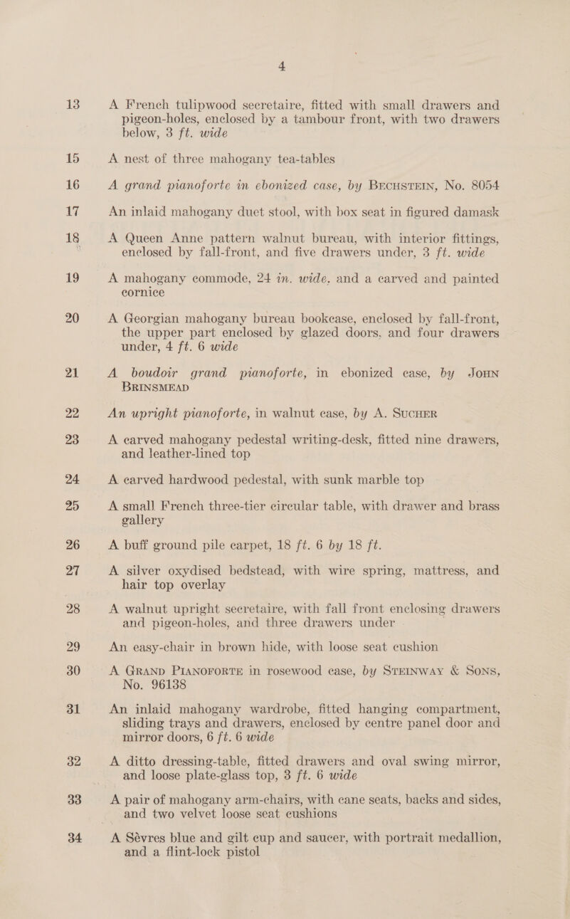 13 15 16 17 18 19 20 21 22 23 24 20 26 27 28 29 30 3l 32 33 34 4 A French tulipwood secretaire, fitted with small drawers and pigeon-holes, enclosed by a tambour front, with two drawers below, 3 ft. wide | A nest of three mahogany tea-tables A grand pianoforte in ebonized case, by BEcHSTEIN, No. 8054 An inlaid mahogany duet stool, with box seat in figured damask A Queen Anne pattern walnut bureau, with interior fittings, enclosed by fall-front, and five drawers under, 3 ft. wide A mahogany commode, 24 in. wide. and a carved and painted cornice A Georgian mahogany bureau bookease, enclosed by fall-front, the upper part enclosed by glazed doors, and four drawers under, 4 ft. 6 wide A boudoir grand pianoforte, in ebonized case, by JOHN BRINSMEAD An upright pianoforte, in walnut case, by A. SuCHER A earved mahogany pedestal writing-desk, fitted nine drawers, and leather-lined top A earved hardwood pedestal, with sunk marble top A small French three-tier cireular table, with drawer and brass gallery A buff ground pile carpet, 18 ft. 6 by 18 ft. A silver oxydised bedstead, with wire spring, mattress, and hair top overlay A walnut upright secretaire, with fall front enclosing drawers and pigeon-holes, and three drawers under . An easy-chair in brown hide, with loose seat cushion A GRAND PIANOFORTE in rosewood case, by STEINWAY &amp; SONS, No. 96138 An inlaid mahogany wardrobe, fitted hanging compartment, sliding trays and drawers, enclosed by centre panel door and mirror doors, 6 ft. 6 wide A ditto dressing-table, fitted drawers and oval swing mirror, and loose plate-glass top, 3 ft. 6 wide A pair of mahogany arm-chairs, with cane seats, backs and sides, and two velvet loose seat cushions and a flint-lock pistol
