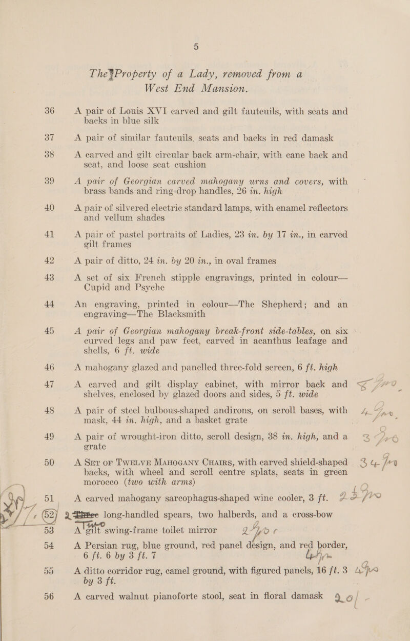 The*Property of a Lady, removed from a West End Mansion. 36 A pair of Louis XVI carved and gilt fauteuils, with seats and backs in blue silk 37 A pair of similar fauteuils. seats and backs in red damask 38 A earved and gilt circular back arm-chair, with cane back ae seat, and eee seat cushion 39 A par of Georgian carved mahogany urns and covers, with brass bands and ring-drop handles, 26 in. high 40 A pair of silvered electric standard lamps, with enamel reflectors and vellum shades 41 A pair of pastel portraits of Ladies, 23 in. by 17 in., in carved gilt frames 42 A pair of ditto, 24 in. by 20 in., in oval frames 43 A set of six French stipple engravings, printed in ecolour— Cupid and Psyche 44 An engraving, printed in colour—The Shepherd ; and an engraving—The Blacksmith 45 A pair of Georgian mahogany break-front side-tables, on six : eurved legs and paw feet, carved in acanthus leafage and shells, 6 ft. wide 46 A mahogany glazed and panelled three-fold sereen, 6 ft. high 47 A earved and gilt display cabinet, with mirror back and &lt; ips 0 shelves, enclosed by glazed doors. and sides, 5 ft. wide : 48 A pair of steel bulbous-shaped andirons, on scroll bases, with 4. Gs mask, 44 in. high, and a basket grate | | oe z 49 A pair of wrought-iron ditto, scroll design, 38 in. high, and a ae grate por' ? Read 50 A Set or TWELVE Manocany Cuairs, with carved ener te i -q backs, with wheel and scroll centre splats, seats in green morocco (two with arms) | / oe A carved mahogany sarcophagus-shaped wine cooler, 3 ft. 2.3 fr . ¢ eI . / /¢ Bie long-handled spears, two halberds, and a cross-bow eA — ee ATH? 4, i Ds A'‘gilt swing-frame toilet mirror Q27por 54 A Persian rug, blue ground, red panel design, and red 8 6.f6, O:by.3 ft. T DD A ditto corridor rug, camel ground, with figured panels, 16 ft. 3 ae by 3 ft.