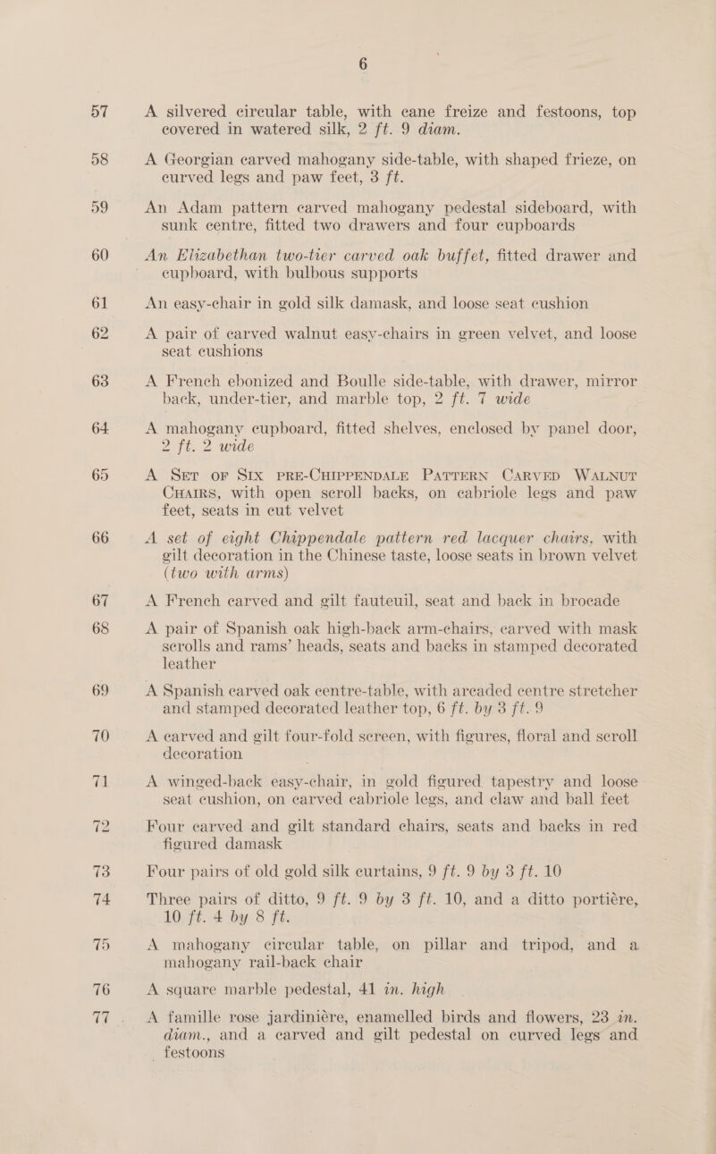 58 59 60 62 63 64 65 66 covered in watered silk, 2 ft. 9 diam. A Georgian carved mahogany side-table, with shaped frieze, on eurved legs and paw feet, 3 ft. An Adam pattern carved mahogany pedestal sideboard, with sunk centre, fitted two drawers and four cupboards An Elizabethan two-tier carved oak buffet, fitted drawer and eupboard, with bulbous supports An easy-chair in gold silk damask, and loose seat cushion A pair of carved walnut easy-chairs in green velvet, and loose seat cushions A French ebonized and Boulle side-table, with drawer, mirror 7 back, under-tier, and marble top, 2 ft. 7 wide A mahogany cupboard, fitted shelves, enclosed by panel door, 2 ft. 2 wrede A Set oF SIx pRE-CHIPPENDALE PATTERN CARVED WALNUT CHAIRS, with open scroll backs, on ecabriole legs and paw feet, seats in eut velvet A set of exght Chippendale pattern red lacquer chars, with cilt decoration in the Chinese taste, loose seats in brown velvet (two with arms) A French carved and gilt fauteuil, seat and back in brocade A pair of Spanish oak high-back arm-chairs, carved with mask serolls and rams’ heads, seats and backs in stamped decorated leather A Spanish carved oak eentre-table, with areaded centre stretcher and stamped decorated leather top, 6 ft. by 3 ft.9 A earved and gilt four-fold sereen, with figures, floral and scroll decoration A winged-back easy-chair, in gold figured tapestry and loose seat cushion, on carved eabriole legs, and claw and ball feet Four carved and gilt standard chairs, seats and backs in red figured damask Four pairs of old gold silk curtains, 9 ft. 9 by 3 ft. 10 Three pairs of ditto, 9 ft. 9 by 3 ft. 10, and a ditto portiére, 10 ft. 4 by 8 ft. A mahogany circular table, on pillar and tripod, and a mahogany rail-back chair A square marble pedestal, 41 in. high A famille rose jardiniére, enamelled birds and flowers, 23 in. diam., and a earved and gilt pedestal on curved legs and _ festoons