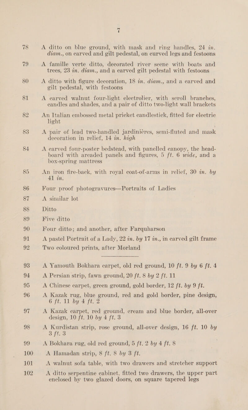 78 Ao of 98 99 100 101 102 =] A ditto on blue ground, with mask and ring handles, 24 in. diam., on carved and gilt pedestal, on curved legs and festoons A famille verte ditto, decorated river scene with boats and trees, 23 im. diam., and a carved gilt pedestal with festoons A ditto with figure decoration, 18 1n. diam., and a earved and cilt pedestal, with festoons A earved walnut four-light electrolier, with seroll branches, eandles and shades, and a pair of ditto two-light wall brackets An Italian embossed metal pricket candlestick, fitted for electric light | A pair of lead two-handled jardiniéres, semi-fluted and mask decoration in relief, 14 an. high A earved four-poster bedstead, with panelled canopy, the head- board with areaded panels and figures, 5 ft. 6 wide, and a box-spring mattress An iron fire-back, with royal coat-of-arms in relief, 30 in. by 41 in. Four proof photogravures—Portraits of Ladies A similar lot | Ditto Five ditto Four ditto; and another, after Farquharson A pastel Portrait of a Lady, 22 in. by 17 in., in carved gilt frame Two coloured prints, after Morland A Yamouth Bokhara carpet, old red ground, 10 ft. 9 by 6 ft. 4 A Persian strip, fawn ground, 20 ft. 8 by 2 ft. 11 A Chinese carpet, green ground, gold border, 12 ft. by 9 ft. A Kazak rug, blue ground, red and gold border, pine design, O ft. It by 4 ie, 2 A Kazak carpet, red ground, cream and blue border, all-over design, 10 ft. 10 by 4 ft. 3 A Kurdistan strip, rose ground, all-over design, 16 ft. 10 by Shige A Bokhara rug, old red ground, 5 ft. 2 by 4 ft. 8 A Hamadan strip, 8 ft. 8 by 3 ft. A walnut sofa table, with two drawers and stretcher support A ditto serpentine cabinet, fitted two drawers, the upper part enclosed by two glazed doors, on square tapered legs