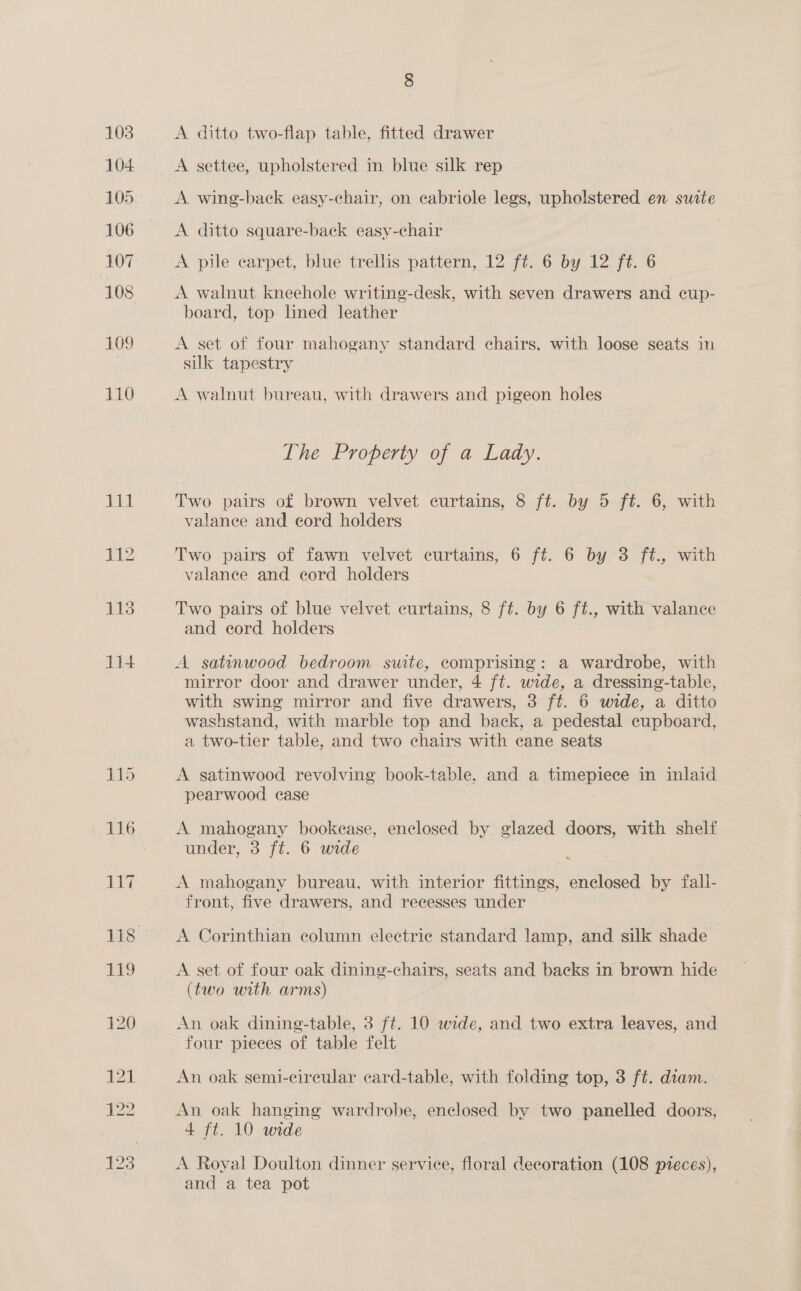 103 104 105 106 107 109 110 A ditto two-flap table, fitted drawer A wing-back easy-chair, on cabriole legs, upholstered en surte A ditto square-back easy-chair A pile carpet, blue trellis pattern, 12 ft. 6 by 12 ft. 6 A walnut kneehole writing-desk, with seven drawers and cup- board, top lined leather A set of four mahogany standard chairs, with loose seats in silk tapestry A walnut bureau, with drawers and pigeon holes The Property of a Lady. Two pairs of brown velvet curtains, 8 ft. by 5 ft. 6, with valanee and eord holders Two pairs of fawn velvet curtains, 6 ft. 6 by 3 fé., with valance and cord holders Two pairs of blue velvet curtains, 8 ft. by 6 ft., with valance and eord holders A satanwood bedroom suite, comprising: a wardrobe, with mirror door and drawer under, 4 ft. wide, a dressing-table, with swing mirror and five drawers, 3 ft. 6 wide, a ditto washstand, with marble top and back, a pedestal cupboard, a two-tier table, and two chairs with cane seats A gsatinwood revolving book-table, and a pinepior® in inlaid pearwood ease A mahogany bookease, enclosed by glazed doors, with shelf under, 3 ft. 6 wide A mahogany bureau, with interior fittings, enelosed by fall- front, five drawers, and recesses under A Corinthian column electric standard lamp, and silk shade A set of four oak dining-chairs, seats and backs in brown hide (two with arms) An oak dining-table, 3 ft. 10 wide, and two extra leaves, and An oak semi-cireular card-table, with folding top, 3 ft. diam. An oak hanging wardrobe, enclosed by two panelled doors, 4 ft. 10 wide A Royal Doulton dinner service, floral decoration (108 pieces), and a tea pot
