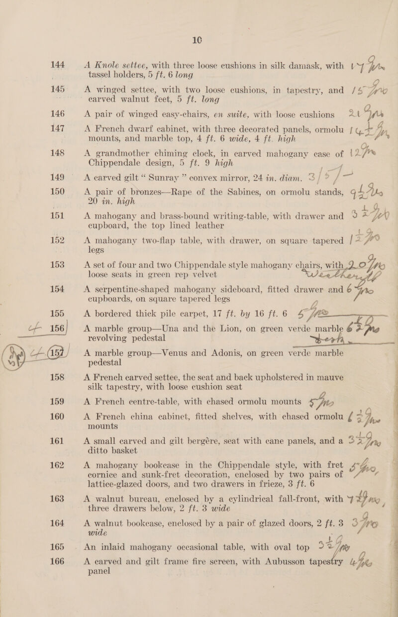  16 tassel holders, 5 ft. 6 long A winged settee, with two loose cushions, in tapestry, and /4 A pair of winged easy-chairs, en suite, with loose cushions 24 g ”) A French dwarf cabinet, with three decorated panels, ormolu | gt Dy mounts, and marble top, 4 ft. 6 wide, 4 ft. high 2: fi A grandmother chiming clock, in carved mahogany ease of |2/* Chippendale design, 5 ft. 9 high A carved gilt “ Sunray ” convex mirror, 24 in. diam. A pair of bronzes—Rape of the Sabines, on ormolu iden is, gb dt 20 an. high 4, A mahogany and brass-bound writing-table, with drawer and 9 &amp; jv 0 cupboard, the top lined leather _. A mahogany two-flap table, with drawer, on square tapered 2 oT wo legs A set of four and two Chippendale style mahogany ee wa dake loose seats in green rep velvet A serpentine-shaped mahogany sideboard, fitted drawer and ort A bordered thick pile carpet, 17 ft. by 16 ft. 6 bd 4 , ee A marble group—Una and the Lion, on green BAS marble 6 + Le revolving pedestal _ berh, A marble group—Venus and Adonis, on green verde marble pedestal A French carved settee, the seat and back upholstered in mauve silk tapestry, with loose cushion seat A French centre-table, with chased ormolu mounts we, A French china cabinet, fitted shelves, with chased ormolu I 2 hve mounts | el A small carved and gilt bergére, seat with cane panels, and a 3 <Ipo | ditto basket | A mahogany bookease in the Chippendale style, with fret sho eornice and sunk-fret decoration, enclosed by two pairs of Vis ¢ lattice-glazed doors, and two drawers in frieze, 3 ft. 6 A walnut bureau, enclosed by a eylindrical fall-front, with v=, three drawers below, 2 ft. 3 wide A walnut bookease, enclosed by a pair of glazed doors, 2 i 3 3 Gps wide * Vy) Like A earved and gilt frame fire sereen, with Aubusson tapes ; panel