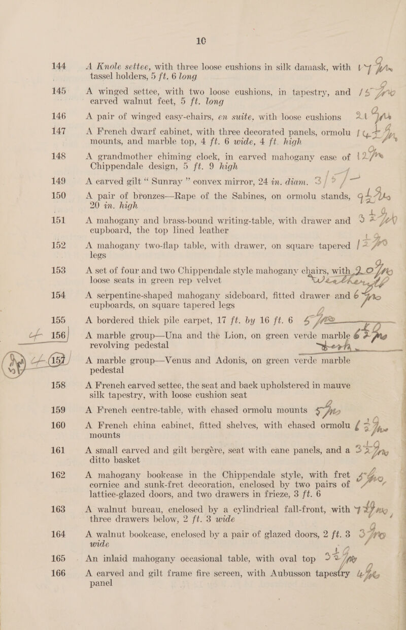  16 tassel holders, 5 ft. 6 long A winged settee, with two loose cushions, in tapestry, and /4 A pair of winged easy-chairs, en suite, with loose cushions 24 g ”) A French dwarf cabinet, with three decorated panels, ormolu | gt Dy mounts, and marble top, 4 ft. 6 wide, 4 ft. high 2: fi A grandmother chiming clock, in carved mahogany ease of |2/* Chippendale design, 5 ft. 9 high A carved gilt “ Sunray ” convex mirror, 24 in. diam. A pair of bronzes—Rape of the Sabines, on ormolu iden is, gb dt 20 an. high 4, A mahogany and brass-bound writing-table, with drawer and 9 &amp; jv 0 cupboard, the top lined leather _. A mahogany two-flap table, with drawer, on square tapered 2 oT wo legs A set of four and two Chippendale style mahogany ee wa dake loose seats in green rep velvet A serpentine-shaped mahogany sideboard, fitted drawer and ort A bordered thick pile carpet, 17 ft. by 16 ft. 6 bd 4 , ee A marble group—Una and the Lion, on green BAS marble 6 + Le revolving pedestal _ berh, A marble group—Venus and Adonis, on green verde marble pedestal A French carved settee, the seat and back upholstered in mauve silk tapestry, with loose cushion seat A French centre-table, with chased ormolu mounts we, A French china cabinet, fitted shelves, with chased ormolu I 2 hve mounts | el A small carved and gilt bergére, seat with cane panels, and a 3 &lt;Ipo | ditto basket | A mahogany bookease in the Chippendale style, with fret sho eornice and sunk-fret decoration, enclosed by two pairs of Vis ¢ lattice-glazed doors, and two drawers in frieze, 3 ft. 6 A walnut bureau, enclosed by a eylindrical fall-front, with v=, three drawers below, 2 ft. 3 wide A walnut bookease, enclosed by a pair of glazed doors, 2 i 3 3 Gps wide * Vy) Like A earved and gilt frame fire sereen, with Aubusson tapes ; panel
