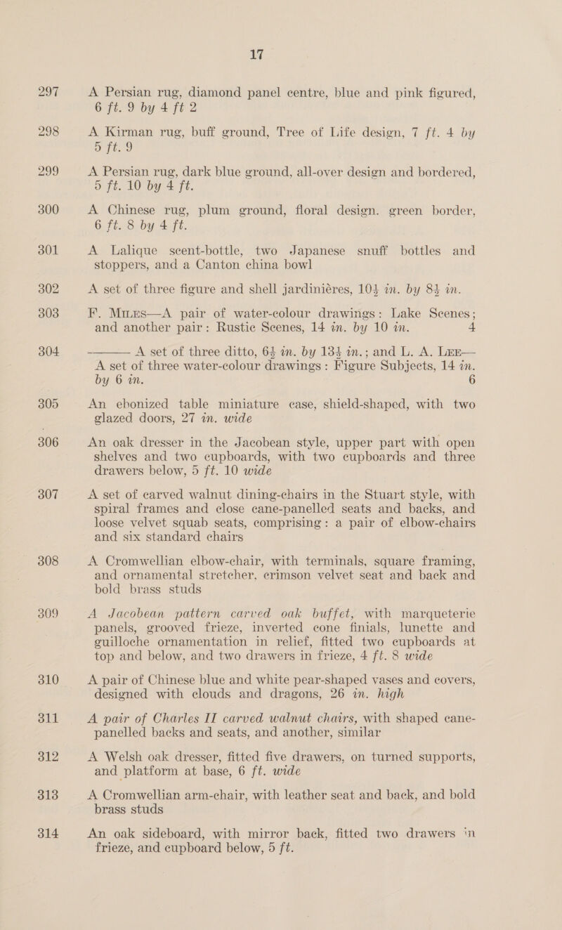 305 306 307 308 309 310 eit 312 313 314 a A Persian rug, diamond panel centre, blue and pink figured, 6 ft. 9 by 4 ft 2 A Kirman rug, buff ground, Tree of Life design, 7 ft. 4 by a a A Persian rug, dark blue ground, all-over design and bordered, o ft. 10 by 4 ft. A Chinese rug, plum ground, floral design. green border, 6 ft. 8 by 4 fe. A Lalique scent-bottle, two Japanese snuff bottles and stoppers, and a Canton china bowl A set of three figure and shell jardiniéres, 104 on. by 84 in. F. Mirrs—A pair of water-colour drawings: Lake Scenes; and another pair: Rustic Scenes, 14 in. by 10 in. A set of three ditto, 64 an. by 134 in.; and L. A. Lez— A set of three water-colour drawings: Figure Subjects, 14 in. by 6 an.  An ebonized table miniature case, shield-shaped, with two glazed doors, 27 in. wide An oak dresser in the Jacobean style, upper part with open shelves and two cupboards, with two cupboards and three drawers below, 5 ft. 10 wide A set of carved walnut dining-chairs in the Stuart style, with spiral frames and close cane-panelled seats and backs, and loose velvet squab seats, comprising: a pair of elbow-chairs and six standard chairs A Cromwellian elbow-chair, with terminals, square framing, and ornamental stretcher, erimson velvet seat and back and bold brass studs A Jacobean pattern carved oak buffet, with marqueterie panels, grooved frieze, inverted cone finials, lunette and cuilloche ornamentation in relief, fitted two cupboards at top and below, and two drawers in frieze, 4 ff. 8 wide A pair of Chinese blue and white pear-shaped vases and covers, designed with clouds and dragons, 26 in. high A pair of Charles IT carved walnut chairs, with shaped cane- panelled backs and seats, and another, similar A Welsh oak dresser, fitted five drawers, on turned supports, and platform at base, 6 ft. wide A Cromwellian arm-chair, with leather seat and back, and bold brass studs An oak sideboard, with mirror back, fitted two drawers ‘n