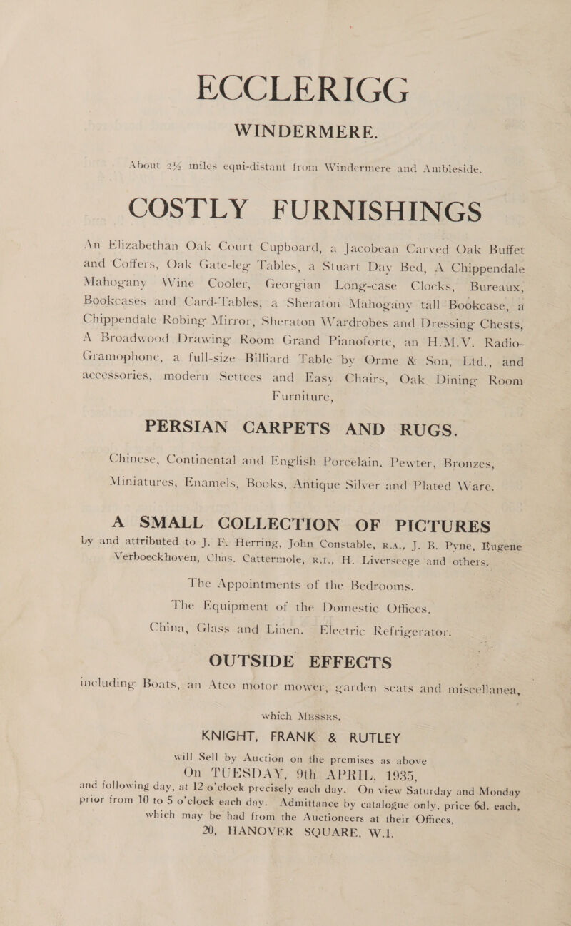 ECCLERIGG. WINDERMERE. About 2% miles equi-distant from Windermere and Ambleside. COSTLY FURNISHINGS An Elizabethan Oak Court Cupboard, a Jacobean Carved Oak Buffet and Cotfers, Oak Gate-leg Tables, a Stuart Day Bed, A Chippendale Mahogany Wine Cooler, Georgian Long-case Clocks, Bureaux, Bookcases and Card-Tables, a Sheraton Mahogany tall ‘Bookcase, a Chippendale Robing Mirror, Sheraton Wardrobes and Dressing Chests, A Broadwood Drawing Room Grand Pianoforte, an H.M.V. Radio- Gramophone, a full-size Billiard Table by “Orme &amp;&lt; Son; itd., -and accessories, modern Settees and Easy Chairs, Oak Dining Room Furniture, PERSIAN CARPETS AND RUGS. Chinese, Continental and English Porcelain, Pewter, Bronzes, Miniatures, Enamels, Books, Antique Silver and Plated Ware. A SMALL COLLECTION OF PICTURES by and attributed to J. Ff. Herring, John Constable, R.A., J. B. Pyne, Eugene Verboeckhoven, Chas. Cattermole, r.t., H. Liverseege and others, The Appointments of the Bedrooms. The Equipment of the Domestic Offices. China, Glass and Linen. © Electric Refrigerator. OUTSIDE EFFECTS including Boats, an Atce motor mower, garden seats and miscellanea, which MEssRs., KNIGHT, FRANK &amp; RUTLEY will Sell by Auction on the premises as above On TUESDAY, 9th APRIL, 1935, and following day, at 12 0’clock precisely each day. On view Saturday and Monday prior from 10 to 5 o’clock each day. Admittance by catalogue only, price 6d. each, which may be had from the Auctioneers at their Offices,