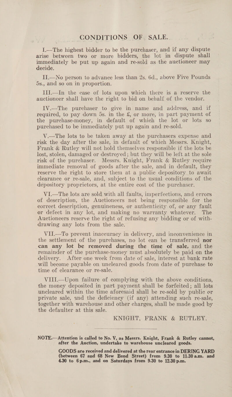 CONDITIONS | OF; SALE. I.—The highest bidder to be the purchaser, and if any dispute arise between two or more bidders, the lot in dispute shall immediately be put up again and re-sold as the auctioneer may decide. II.—No person to advance less than 2s. 6d., above Five Pounds ds., and so on in proportion. IIJ.—In the case of lots upon which there is a reserve the auctioneer shall have the right to bid on behalf of the vendor. IV.—The purchaser to give in name and address, and if required, to pay down 5s. in the £, or more, in part payment of the purchase-money, in default of which the lot or lots so purchased to be immediately put up again and re-sold. V.—The lots to be taken away at the purchasers expense and risk the day after the sale, in default of which Messrs. Knight, Frank &amp; Rutley will not hold themselves responsible if the lots be lost, stolen, damaged or destroyed; but they will be left at the sole risk of the purchaser. Messrs. Knight, Frank &amp; Rutley require immediate removal of goods after the sale, and in default, they reserve the right to store them at a public depository to await elearance or re-sale, and, subject to the usual conditions of the depository proprietors, at the entire cost of the purchaser VI.—tThe lots are sold with all faults, imperfections, and. errors of description, the Auctioneers not being responsible for the correct description, genuineness, or authenticity of, or any fault or defect in any lot, and making no warranty whatever. The Auctioneers reserve the right of refusing any bidding or of with- drawing any lots from the sale. VII.—To prevent inaccuracy in delivery, and inconvenience in the settlement of the purchases, no lot can be transferred nor can any lot be removed during the time of sale, and the remainder of the purchase-money must absolutely be paid on the delivery. After one week from date of sale, interest at bank rate will become payable on uncleared goods from date of purchase to time of clearance or re-sale. | VIII.—Upon failure of complying with the above conditions, the money deposited in part payment shall be forfeited; all lots © uncleared within the time aforesaid shall be re-sold by publie ar private sale, and the deficiency (if any) attending such re-sale, together with warehouse and other charges, shall be made good by the defaulter at this sale. KNIGHT, FRANK &amp; RUTLEY.  NOTE.— Attention is called to No. V, as Messrs. Knight, Frank &amp; Rutley cannot, after the Auction, undertake to warehouse uncleared goods. GOODS are received and delivered at the rear entrance in DERING YARD (between 67 and 68 New Bond Street) from 9.30 to 11.30a.m. and 4.30 to 6p.m., and on Saturdays from 9.30 to 12.30 p.m.