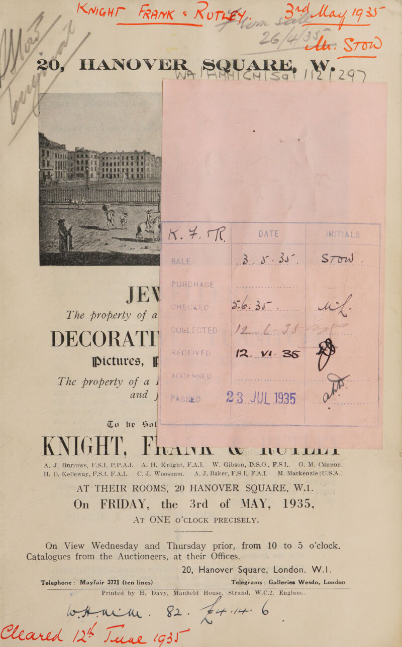   U ri || 20/ HANOVER, SQUARE, Wy. “ 2 y ‘Y  The property of a | | 2 . A IS. WA 2 | Pictures, I The property of a ft BE SED. BR) ramet ats and  Cu be Sul KNIGHT, KF WALA WO LUU bd Ade Burrows, eS, BeeoA.T) « Asdas Knight, F.A:1.- W. Gibson,+DiS.0., F-S.b.. . M. Cannon. lB ue D. Kellew ay, FS.t. F. Age. .Codz Woosnam. A. J. Baker PIS taReAT +. MM: ee (U3S°A.) AT THEIR ROOMS, 20 HANOVER SQUARE, W.1. On FRIDAY, the 3rd of MAY, 1935, At ONE o’CLOCK PRECISELY. Catalogues from the Auctioneers, at their Offices. 20, Hanover Square, London, W.1.    1 Printed by H. Davy, Manfield House, Strand, W.C.2, Englanu. lofmrlAhy . G2. Lepstae 6 hearth pee Pan (gil 