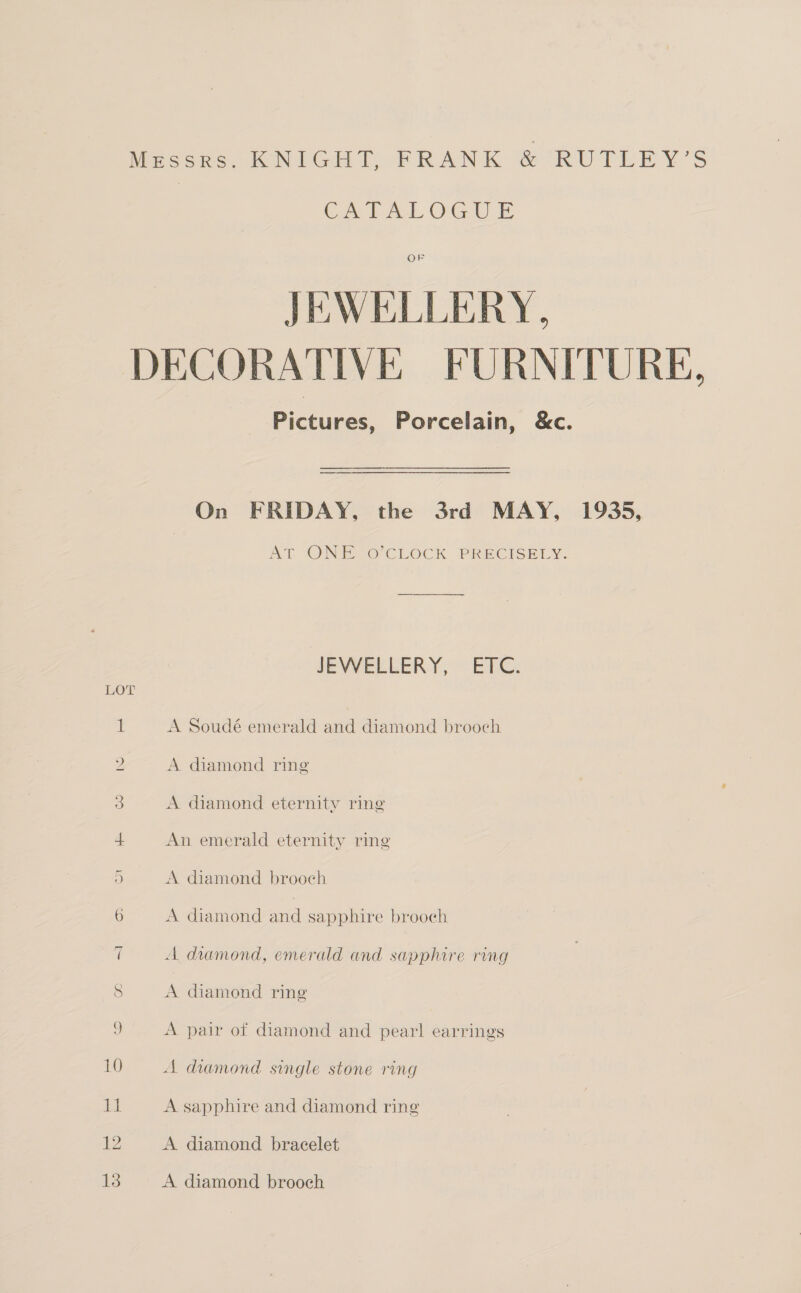 Messrs. KNIGHT, FRANK &amp; RUTLEY’S Cet OG UE OF JEWELLERY, DECORATIVE FURNITURE, Pictures, Porcelain, &amp;c. On FRIDAY, the 3rd MAY, 1935, AT ONEZO CLOCK PRECISELY. JEYVELLERY, ETC: LOT 1 A Soudé emerald and diamond brooch 2 A diamond ring 3 A diamond eternity ring 4 An emerald eternity ring 5 A diamond brooch 6 A diamond and sapphire brooch 7 A diamond, emerald and sapphire ring S A diamond ring S. A pair of diamond and pear! earrings 10 A diamond single stone ring Auk A sapphire and diamond ring gD A diamond bracelet Ls A diamond brooch