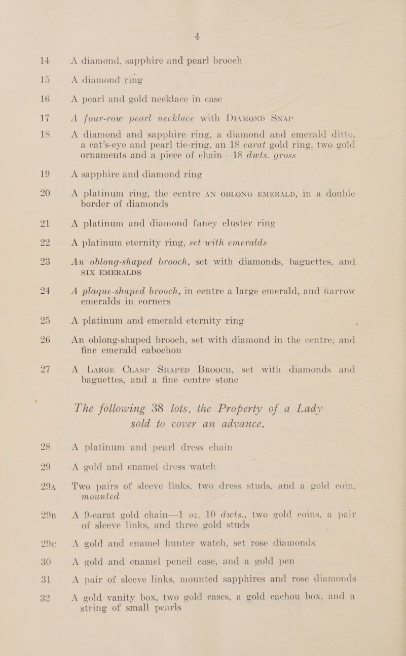 296 4 A diamond, sapphire and pearl brooch A pearl and gold necklace in case A four-row pearl necklace with DiamMonp SNAP A diamond and sapphire ring, a diamond and emerald ditto, a cat’s-eye and pearl tie-ring, an 18 carat gold ring, two gold ornaments and a piece of chain—18 dwts. gross A sapphire and diamond ring A platinum ring, the centre AN OBLONG EMERALD, in a double border of diamonds A platinum and diamond faney cluster ring A platinum eternity ring, set with emeralds An oblong-shaped brooch, set with diamonds, baguettes, and SIX EMERALDS A plaque-shaped brooch, in centre a large emerald, and narrow emeralds in corners A platinum and emerald eternity ring An oblong-shaped brooch, set with diamond in the eentre, and fine emerald cabochon A Larce Cuasep SHAPED BroocH, set with diamonds and baguettes, and a fine centre stone The following 38 lots, the Property of a Lady sold to cover an advance. A platinum and pearl dress chain A gold and enamel dress watch Two pairs of sleeve links, two dress studs, and a gold coin, mounted A 9-earat gold chain—1 oz. 10 dwts., two gold coins, a pair of sleeve links, and three gold studs A gold and enamel hunter watch, set rose diamonds A gold and enamel pencil case, and a gold pen A pair of sleeve links, mounted sapphires and rose diamonds A gold vanity box, two gold cases, a gold cachou box, and a string of small pearls