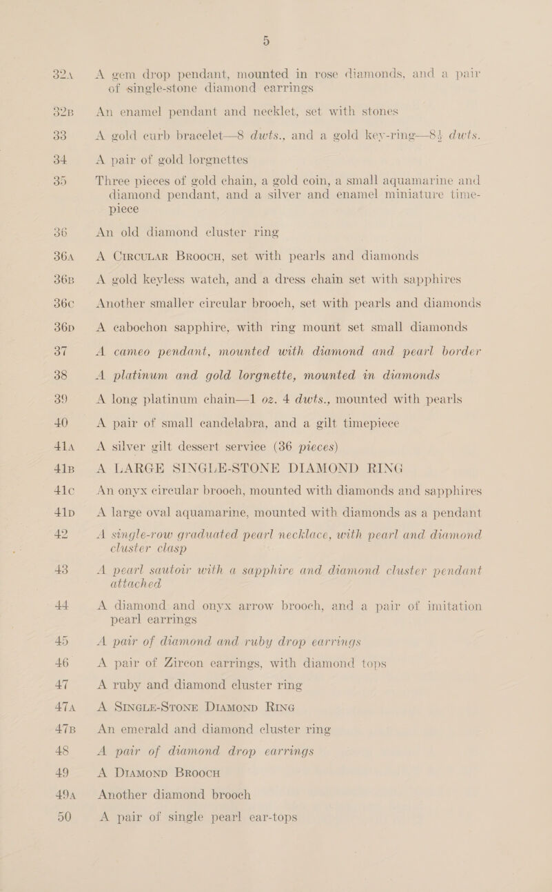 DOAN O2B D A gem drop pendant, mounted in rose diamonds, and a pair of single-stone diamond earrings An enamel pendant and necklet, set with stones A gold curb bracelet—8 dwts., and a gold key-ring—8} dwts. A pair of gold lorgnettes Three pieces of gold chain, a gold coin, a small aquamarine and diamond pendant, and a silver and enamel miniature time- piece An old diamond cluster ring | A CircuLaR Broocu, set with pearls and diamonds A gold keyless watch, and a dress chain set with sapphires Another smaller circular brooch, set with pearls and diamonds A eabochon sapphire, with ring mount set small diamonds A cameo pendant, mounted with diamond and pearl border A platinum and gold lorgnette, mounted in diamonds A long platinum chain—1 oz. 4 dwts., mounted with pearls A pair of small candelabra, and a gilt timepiece A silver gilt dessert service (36 pteces) A LARGE SINGLE-STONE DIAMOND RING An onyx circular brooch, mounted with diamonds and sapphires A large oval aquamarine, mounted with diamonds as a pendant A sungle-row graduated pearl necklace, urth pearl and diamond cluster clasp A pearl sautow with a sapphire and diamond cluster pendant attached A diamond and onyx arrow brooch, and a pair of imitation pearl earrings A par of diamond and ruby drop earrings A pair of Zircon earrings, with diamond tops A ruby and diamond cluster ring A SINGLE-STONE Diamonp RING An emerald and diamond cluster ring A par of diamond drop earrings A Dtamonp BroocHu Another diamond brooch A pair of single pearl ear-tops