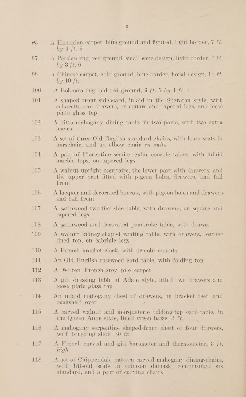 A Hamadan earpet, blue ground and figured, h¢ht barder, 7 f?. by 4 ft. © A Persian rug, red ground, small cone design, light border, 7 ff. by 3 ft. 6 A Chinese carpet, gold ground, blue border, floral design, 14 ft. by 10 ft. A Bokhara rug, old red ground, 6 ft. 5 by 4 sets + A shaped front sideboard, inlaid in the Sheraton style, with cellarette and drawers, on square and tapered legs, and loose plate glass top A ditto mahogany dining table, in two parts, with two extra leaves A set of three Old English standard chairs, with loose seats in horsehair, and an elbow ehair en suite A pair of Florentine semi-circular console tables, with inlaid marble tops, on tapered legs A walnut upright eseritoire, the lower part with drawers, and the upper part fitted with pigeon holes, drawers, and fall front A laequer and decorated bureau, with pigeon holes and drawers and fall front A satinwood two-tier side table, with drawers, on square and tapered legs A satinwood and decorated pembroke table, with drawer A walnut kidney-shaped writing table, with drawers, leather lined top, on ecabriole legs A French bracket clock, with ormolu mounts An Old English rosewood card table, with folding top A Wilton French-grey pile carpet A gilt dressing table of Adam style, fitted two drawers and loose plate glass top An inlaid mahogany chest of drawers, on bracket feet, and bookshelf over A earved walnut and marqueterie folding-top ecard-table, in the Queen Anne style, lined green baize, 3 ft. A mahogany serpentine shaped-front chest of four drawers, with brushing slide, 30 an. A French carved and gilt barometer and thermometer, 3 ft. high A set of Chippendale pattern carved mahogany dining-chairs, with lift-out seats in erimson damask, comprising: six standard, and a pair of carving chairs