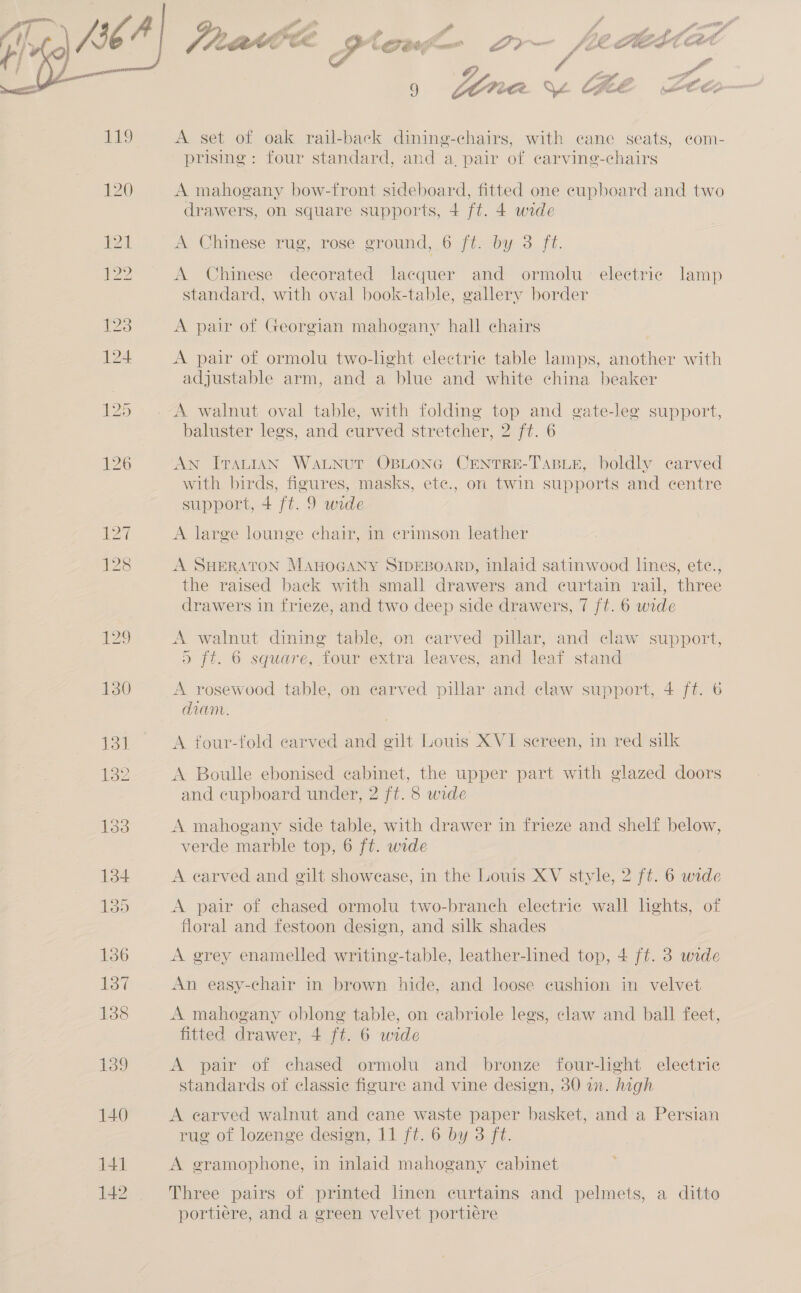  sap FF oe e Gea Gv we &amp; % COE eo mest eo é / ee le e Vi ae / i i ‘ 9 LO Fite. * &amp; Cooke LEED A set of oak rail-back dining-chairs, with cane seats, com- prising: four standard, and a, pair of carving-chairs A mahogany bow-front sideboard, fitted one cupboard and two drawers, on square supports, + ft. 4 wide A Chinese rug, rose ground, 6 ft. by 3 ft. A Chinese decorated lacquer and ormolu electric lamp standard, with oval book-table, gallery border A pair of Georgian mahogany hall chairs A pair of ormolu two-lght electric table lamps, another with adjustable arm, and a blue and white china beaker A walnut oval table, with folding top and gate-lee support, baluster legs, and curved stretcher, 2 ft. 6 AN ITALIAN WaLNutT OBLONG CENTRE-TABLE, boldly carved with birds, figures, masks, ete., on twin supports and centre support, 4 ft. 9 wide A large lounge chair, in crimson leather A SHERATON MAHOGANY SIDEBOARD, inlaid satinwood lines, ete., the raised back with small drawers and curtain rail, three drawers in frieze, and two deep side drawers, 7 ft. 6 wide A walnut dining table, on carved pillar, and claw support, ) ft. 6 square, four extra leaves, and leaf stand A rosewood table, on carved pillar and claw support, 4 ft. 6 diam. A four-fold carved and gilt Louis XVI sereen, in red silk A Boulle ebonised cabinet, the upper part with glazed doors and cupboard under, 2 ft. 8 wide A mahogany side table, with drawer in frieze and shelf below, verde marble top, 6 ft. wide A carved and gilt showease, in the Louis XV style, 2 ft. 6 wide A pair of chased ormolu two-branch electric wall hghts, of floral and festoon design, and silk shades A grey enamelled writing-table, leather-lined top, 4 ft. 3 wide An easy-chair in brown hide, and loose cushion in velvet A mahogany oblong table, on cabriole legs, claw and ball feet, fitted drawer, 4 ft. 6 wide A pair of chased ormolu and bronze four-light electric standards of classic figure and vine design, 30 in. high A earved walnut and cane waste paper basket, and a Persian rug of lozenge design, 11 ft. 6 by 3 ft. e A gramophone, in inlaid mahogany cabinet Three pairs of printed linen curtains and pelmets, a ditto portiere, and a green velvet portiére