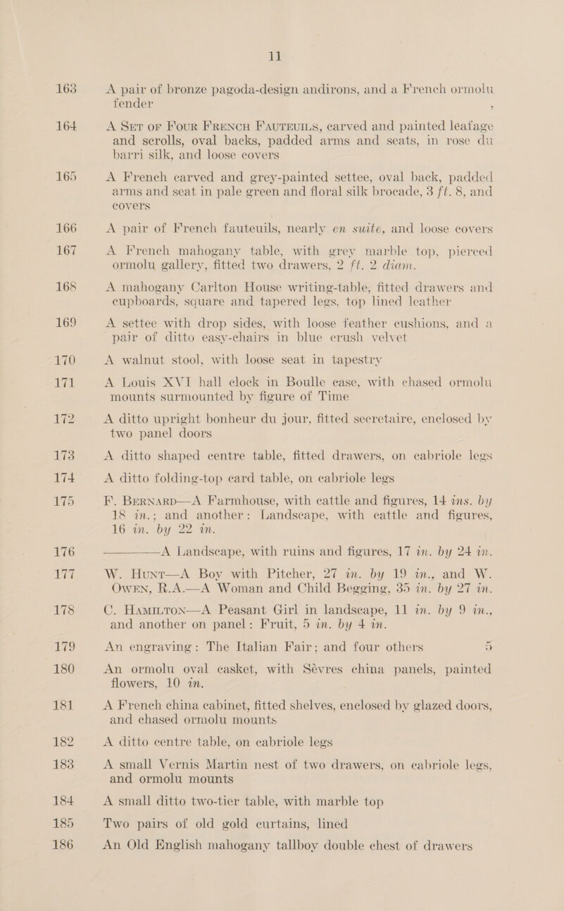 163 1M A pair of bronze pagoda-design andirons, and a French ormolu fender A Set or Four FReNcH F'AvutTeuIxs, carved and painted leafage and scrolls, oval backs, padded arms and seats, in rose du barri silk, and loose covers A French carved and grey-painted settee, oval back, padded arms and seat in pale green and floral silk brocade, 3 ft. 8, and covers A pair of French fauteuils, nearly en suite, and loose covers A French mahogany table, with grey marble top, pierced ormolu gallery, fitted two drawers, 2 ft. 2 diam. A mahogany Carlton House writing-table, fitted drawers and eupboards, square and tapered legs, top lined leather A settee with drop sides, with loose feather cushions, and a pair of ditto easy-chairs in blue erush velvet A walnut stool, with loose seat in tapestry A Louis XVI hall clock in Boulle case, with chased ormolu mounts surmounted by figure of Time A ditto upright bonheur du jour, fitted secretaire, enclosed by two panel doors A ditto shaped centre table, fitted drawers, on cabriole legs A ditto folding-top ecard table, on cabriole legs FE’. Bernarp—A Farmhouse, with cattle and figures, 14 ans. by 18 an.; and another: Landscape, with cattle and figures, Loon. by 22. um. A Landscape, with ruins and figures, 17 an. by 24 im. W. Hunt—A Boy with Pitcher, 27 1. by 19 mm. and W. OweEN, R.A.—A Woman and Child Begging, 35 in. by 27 an. C. Hammtron—A Peasant Girl in landscape, 11 an. by 9 in., and another on panel: Fruit, 5 in. by 4 in. An engraving: The Italian Fair; and four others a An ormolu oval casket, with Sevres china panels, painted flowers, 10 «in. A French china cabinet, fitted shelves, enclosed by glazed doors, and chased ormolu mounts A ditto centre table, on cabriole legs A small Vernis Martin nest of two drawers, on eabriole legs, and ormolu mounts A small ditto two-tier table, with marble top Two pairs of old gold curtains, lined An Old English mahogany tallboy double chest of drawers
