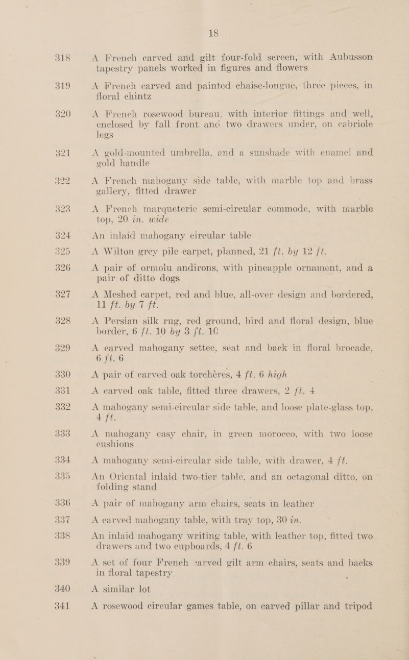318 319 320 340 J41 18 A French carved and gilt four-fold screen, with Aubusson tapestry panels worked in figures and flowers A French carved and painted chaise-longue, three pieces, in floral chintz A French rosewood bureau, with interior fittings and well, enclosed by fall front anc. two drawers under, on cabriole legs A gold-mounted umbrella, and a sunshade with enamel and gold handle A French mahogany side table, with marble top and brass vallery, fitted drawer A French marqueteric semi-circular commode, with marble top, 20 an. wide An inlaid mahogany cireular table A Wilton grey pile carpet, planned, 21 ft. by 12 ft. A pair of ormoiu andirons, with pineapple ornament, and a pair of ditto dogs A. Meshed carpet, red and blue, all-over design and bordered, Lf T ft: A Persian silk rug, red ground, bird and floral design, blue border 6771.10: 09 3 fiat A earved mahogany settee, seat and back in floral brocade, ee ao ae | A pair of carved oak torchéres, 4 ft. 6 high A earved oak table, fitted three drawers, 2 ft. 4 A mahogany semi-circular side table, and loose plate-glass top, 4 ft. A mahogany easy chair, in green morocco, with two loose cushions A mahogany semi-circular side table, with drawer, 4 ft. An Oriental inlaid two-tier table, and an octagonal ditto, on ~ folding stand A pair of mahogany arm chairs, seats in leather A earved mahogany table, with tray top, 30 an. An inlaid mahogany writing table, with leather top, fitted two. drawers and two cupboards, 4 ft. 6 A set of four French 2zarved gilt arm chairs, seats and backs in floral tapestry A. similar lot A rosewood circular games table, on carved pillar and tripod