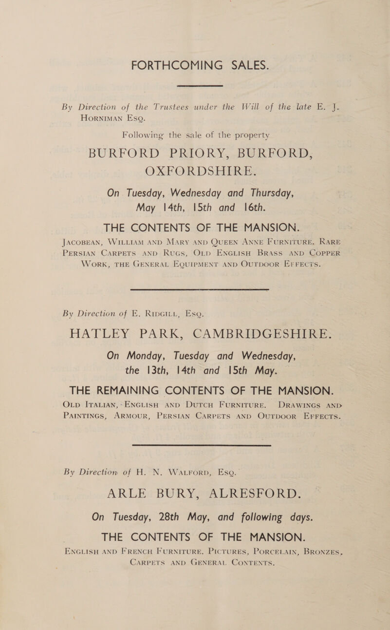 FORTHCOMING SALES. By Direction of the Trustees under the Will of the-late E.~]. Horniman Eso. Following the sale of the property BURFORD PRIORY, BURP ORM, OXPOR Dsl bRuks On Tuesday, Wednesday and Thursday, May |4th, |5th and 16th. THE CONTENTS OF THE MANSION. JacoBEAN, WILLIAM AND Mary AND QUEEN ANNE FURNITURE. RARE PERSIAN CARPETS AND RuGs, Otp ENGLISH BRASS AND COPPER Work, THE GENERAL EQUIPMENT AND OUTDOOR EFFEC7S. By Direction of E... Ripcitu, se, . HATLEY: PARK, CAMBRIDGESHTRE: On Monday, Tuesday and Wednesday, the |3th, |4th and 5th May. | THE REMAINING CONTENTS OF THE MANSION. OLp ITALIAN,* ENGLISH AND DuTcH FURNITURE. DRAWINGS AND PaInTINGS, ARMOUR, PERSIAN CARPETS AND OuTpooR EFFECTS.  By Direction of H. N. Wa.rorp, Eso. ARLE BURY, ALRESFORD. On Tuesday, 28th May, and following days. THE CONTENTS OF THE MANSION. ENGLISH AND FRENCH FURNITURE. PICTURES, PORCELAIN, BRONZES, CARPETS AND GENERAL CONTENTS.