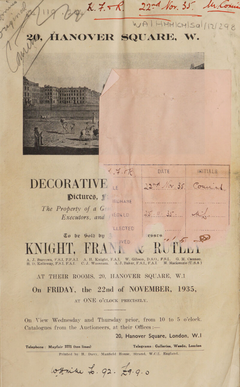    ANOVER SQUARE, W.  Seti a Rt a 2 ae comes SAS RE eS REELS SUCRE SRP AE A { 4.67, | DATE    i she ——— !    LE Qa Noy, ae ROHAS ia Beis é  The Property of a G Executors, ana  ' s Px i - \CanEn le lee : F 8 PU Or RS CE ee LLECTED aos ee we | | | Sold by KNIGHT. FRAXE” « RCThe1 Ay ie Barrows .c.l, Pie. Ho Knight, FAL W. Gibson, D.S.0,, F.S].. | G.M, Cannon. H. D. Kelleway, F.S.1. F.AJS. C.J. Woosnam. A.J. Baker, F.S.1, F.A.I. M. Mackenzie (U.S.A ) AT THEIR ROOMS, 20, HANOVER SQUARE, W.1 On FRIDAY, the 22nd of NOVEMBER, 1935, ‘ at ONE o0’CLOCK PRECISELY. Catalogues from the Auctioneers, at their Offices :— 20, Hanover Square, London, W.| Telephone: Mayfair 3771 (ten lines) Telegrams : Galleries, Weedo, London  Printed by H. Davy, Manfield House, Strand, W.C.2, England. WH MAL, 4 Ga - ae.  