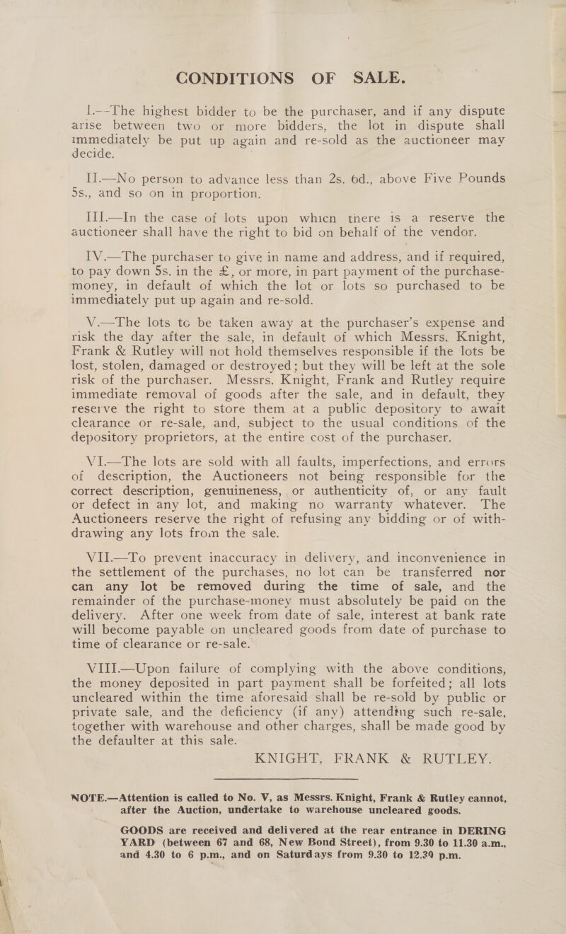 CONDITIONS OF SALE. I.--The highest bidder to be the purchaser, and if any dispute arise between two or more bidders, the lot in dispute shall immediately be put up again and re-sold as the auctioneer may decide. | II—No person to advance less than 2s. 6d., above Five Pounds ds., and so on in proportion, Iil.-—In the ase oi4ots upou which there ts “a -resemvestae auctioneer shall have the right to bid on behalf of the vendor. IV.—The purchaser to give in name and address, and if required, to pay down 5s. in the £, or more, in part payment of the purchase- money, in default of which the lot or lots so purchased to be immediately put up again and re-sold. V.—tThe lots tc be taken away at the purchaser’s expense and risk the day after the sale, in default of which Messrs. Knight, Frank &amp; Rutley will not hold themselves responsible if the lots be lost, stolen, damaged or destroyed; but they will be left at the sole risk of the purchaser. Messrs. Knight, Frank and Rutley require immediate removal of goods after the sale, and in default, they reserve the right to store them at a public depository to await clearance or re-sale, and, subject to the usual conditions of the depository proprietors, at the entire cost of the purchaser. VI.—The lots are sold with all faults, imperfections, and errors of description, the Auctioneers not being responsible for the correct description, genuineness, or authenticity of, or any fault or defect in any lot, and making no warranty whatever. The Auctioneers reserve the right of refusing any bidding or of with- drawing any lots from the sale. VII.—To prevent inaccuracy in delivery, and inconvenience in the settlement of the purchases, no lot can be transferred nor can any lot be removed during the time of sale, and the remainder of the purchase-money must absolutely be paid on the delivery. After one week from date of sale, interest at bank rate will become payable on uncleared goods from date of purchase to time of clearance or re-sale. VIII.—Upon failure of complying with the above conditions, the money deposited in part payment shall be forfeited; all lots uncleared within the time aforesaid shall be re-sold by public or private sale, and the deficiency (if any) attending such re-sale, together with warehouse and other charges, shall be made good by the defaulter at this sale. KNIGHT RANK °&amp; aRU Tiny: NOTE.—Attention is called to No. V, as Messrs. Knight, Frank &amp; Rutley cannot, after the Auction, undertake to warehouse uncleared goods. GOODS are received and delivered at the rear entrance in DERING YARD (between 67 and 68, New Bond Street), from 9.30 to 11.30 a.m.,