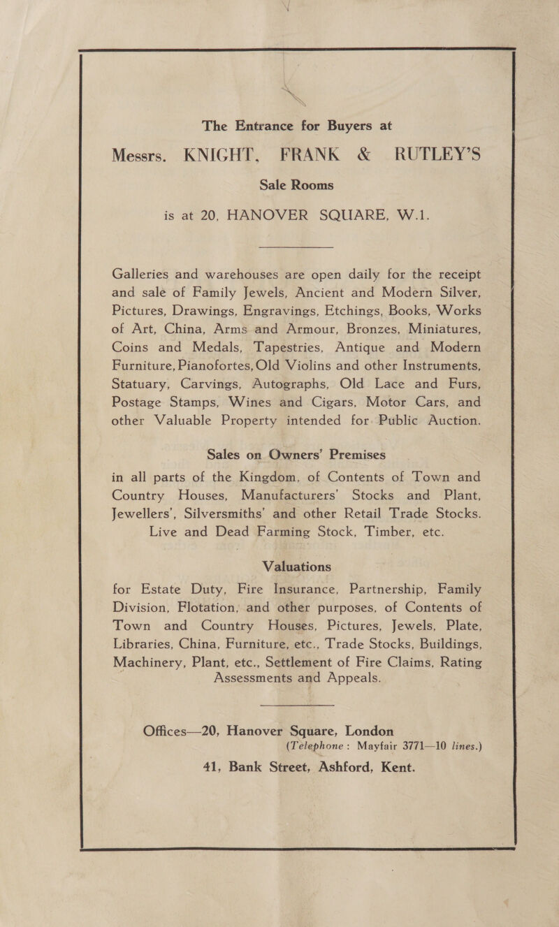  The Entrance for Buyers at Messrs. KNIGHT, FRANK &amp; RUTLEY’S Sale Rooms is at 20, HANOVER SQUARE, W.1. Galleries and warehouses are open daily tor the receipt and sale of Family Jewels, Ancient and Modern Silver, Pictures, Drawings, Engravings, Etchings, Books, Works of Art, China, Arms and Armour, Bronzes, Miniatures, Coins and Medals, Tapestries, Antique and Modern Furniture, Pianofortes,Old Violins and other Instruments, Statuary, Carvings, Autographs, Old Lace and Furs, Postage Stamps, Wines and Cigars, Motor Cars, and other Valuable Property intended for. Public Auction. Sales on Owners’ Premises in all parts of the Kingdom, of Contents of Town and Country Houses, Manufacturers’ Stocks and Plant, Jewellers’, Silversmiths’ and other Retail Trade Stocks. Live and Dead Farming Stock, Timber, etc. Valuations for Estate Duty, Fire Insurance, Partnership, Family Division, Flotation, and other purposes, of Contents of Town and Country Houses, Pictures, Jewels, Plate, Libraries, China, Furniture, etc., Trade Stocks, Buildings, Machinery, Plant, etc., Settlement of Fire Claims, Rating Assessments and Appeals. Offices—20, Hanover Square, London (Telephone: Mayfair 3771—10 lines.) 41, Bank Street, Ashford, Kent.  