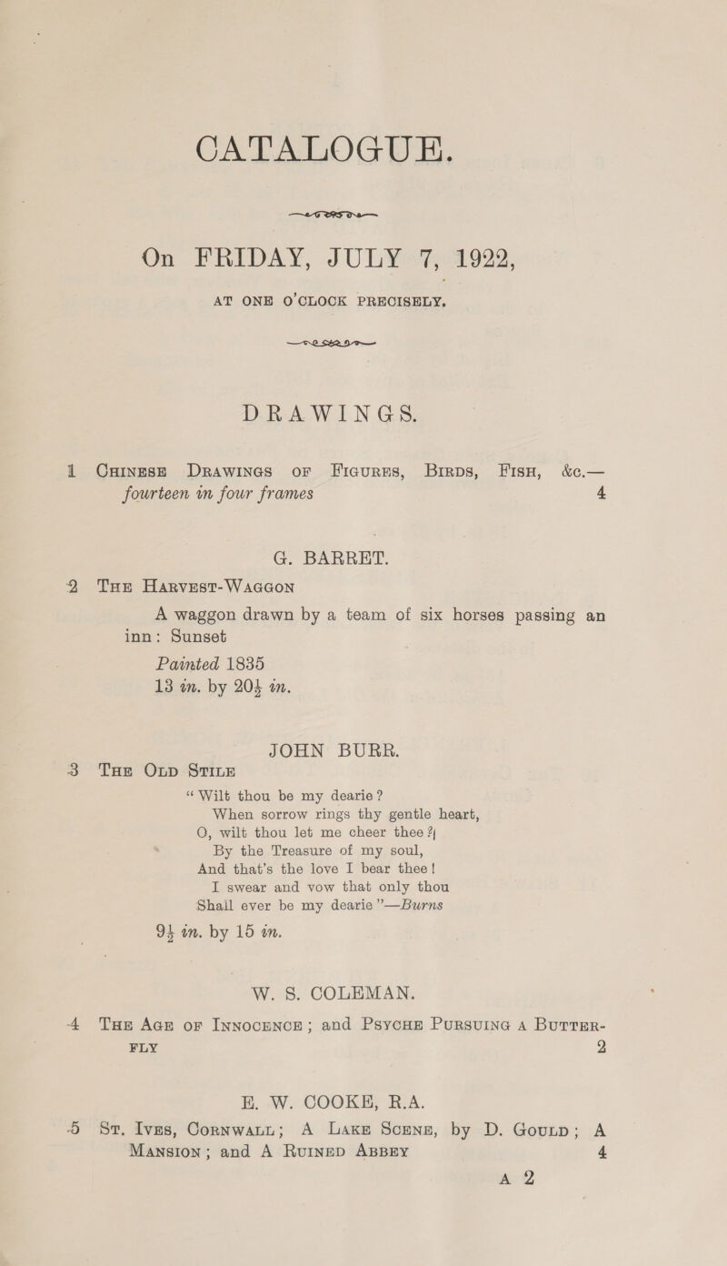 CALALOGUE.  On FRIDAY, JOLY «7%, 1929, AT ONE O'CLOCK PRECISELY.  DRAWINGS. 1 Cxuinesze Drawineas or Ficures, Birps, Fisu, &amp;.— fourteen mm four frames 4 G. BARRET. 2 Tse Harvest-Waccon A waggon drawn by a team of six horses passing an inn: Sunset Painted 1835 13 in. by 204 am. JOHN BURR. 3 THe Oxnp STILE ‘Wilt thou be my dearie ? When sorrow rings thy gentle heart, OQ, wilt thou let me cheer thee ? By the Treasure of my soul, And that’s the love I bear thee! I swear and vow that only thou Shail ever be my dearie ”—Burns 91 in. by 15 in. W. 8. COLEMAN. A Tue Ace or InnoceNcE; and PsycHEe Pursuine a ButtEr- FLY 2 E. W. COOKH, R.A. St. Ives, Cornwatt; A Lake Scenz, by D. Gourp; A Mansion; and A Ruinep ABBEY 4 “2