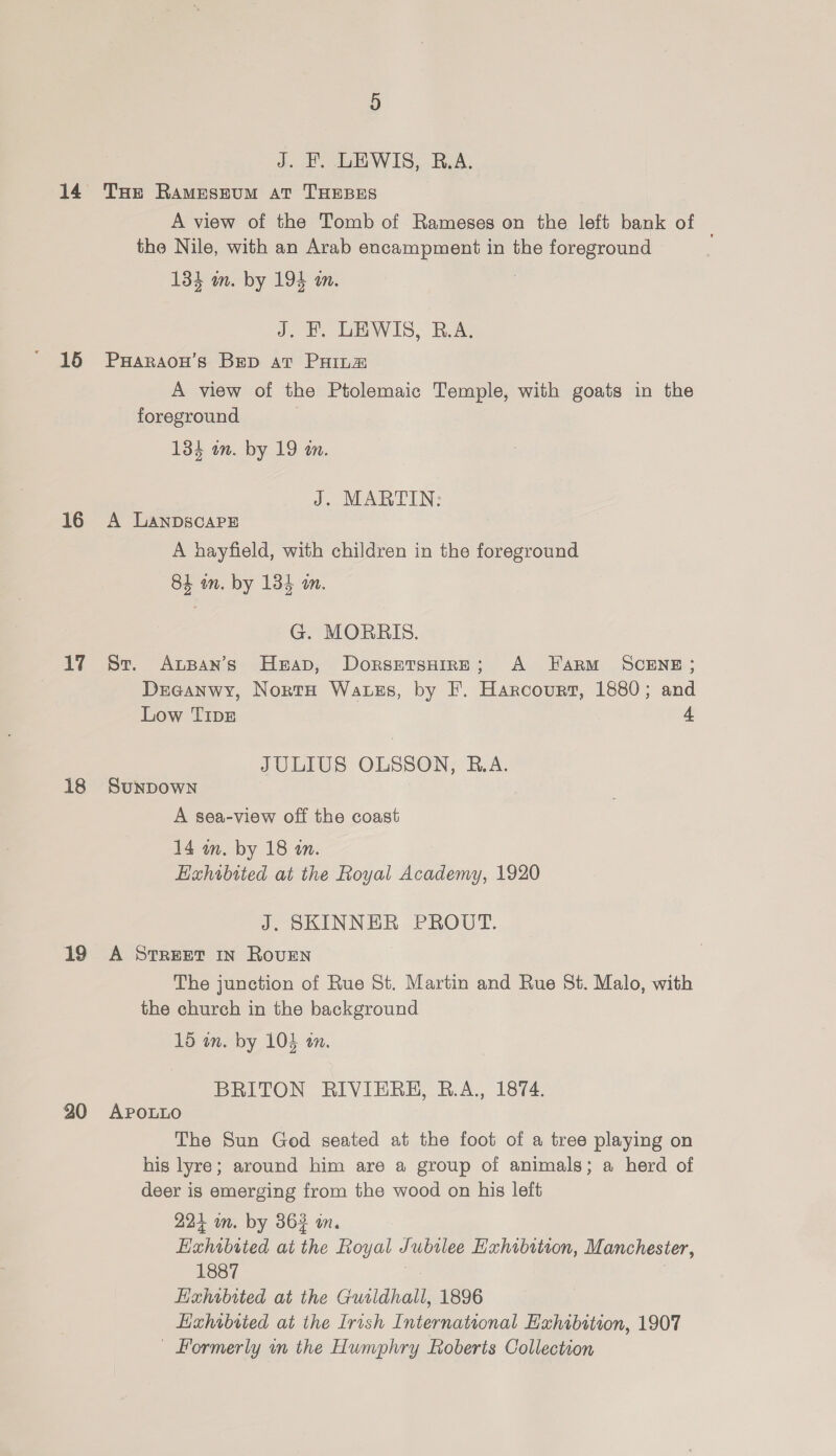 14 15 16 17 18 19 20 J. F. LEWIS, B.A. THe RamMEsEUM AT THEBES A view of the Tomb of Rameses on the left bank of | the Nile, with an Arab encampment in the foreground 134 m. by 194 an. J, B, LEWIS, B.A, PHARAOH'S BED at PHILE A view of the Ptolemaic Temple, with goats in the foreground 134 in. by 19 tn. J. MARTIN: A LANDSCAPE A hayfield, with children in the foreground 84 an. by 134 a. G. MORRIS. St. Auspan’s Heap, DorsetsuireE; A Farm SCENE; Drecanwy, NortH Watszs, by F. Harcourt, 1880; and Low TIDE 4 JULIUS OLSSON, R.A. SUNDOWN . A sea-view off the coast 14 an. by 18 in. Exhibited at the Royal Academy, 1920 J. SKINNER PROUT. A STREET IN ROUEN The junction of Rue St. Martin and Rue 8t. Malo, with the church in the background 15 wn. by 104 an. BRITON RIVIEREH, R.A., 1874. APOLLO The Sun God seated at the foot of a tree playing on his lyre; around him are a group of animals; a herd of deer is emerging from the wood on his left 224 im. by 363 wm. Exhibited at the Royal Jubtlee Hxhibstion, Manchester, 1887 Hizhibited at the Guildhall, 1896 Lixhibried at the Irish International Exhibition, 1907 — Formerly in the Humphry Roberts Collection