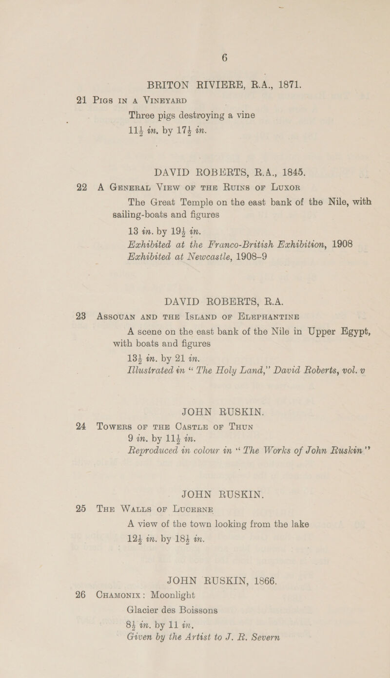 BRITON RIVIERH, R.A., 1871. 21 Pies In A VINEYARD . Three pigs destroying a vine 114 in. by 174 an. DAVID ROBERTS, BR.A., 1845. 22 A GenEeRAL VIEW OF THE Ruins oF Luxor The Great Temple on the east bank of the Nile, with sailing-boats and figures 13 an. by 194 an. Exhibited at the Franco-British Hxhibiteon, 1908 Hahibited at Newcastle, 1908-9 DAVID ROBERTS, R.A. 23 ASSOUAN AND THE [SLAND oF HLEPHANTINE A scene on the east bank of the Nile in Upper Egypt, with boats and figures 134 in. by 21 an. Illustrated in “ The Holy Land,” David Roberts, vol. v JOHN RUSKIN. 24 TowERs OF THE CASTLE OF THUN 9am. by 114 m. Reproduced in colour in * The Works of John Ruskin”” JOHN RUSKIN. 25 THE Watts oF LucerRNE A view of the town looking from the lake 12% om. by 184 am. JOHN RUSKIN, 1866. 26 CHamonix: Moonlight Glacier des Boissons 84 wm. by 11 a. Given by the Artist to J. R. Severn