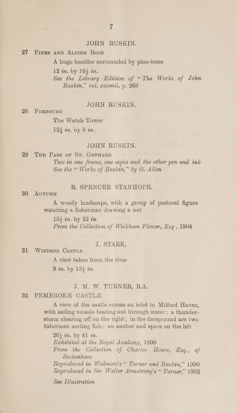 27 28 29 30 31 32 JOHN RUSKIN. PINES AND ALPINE Rose A huge boulder surrounded by pine-trees 12 wm. by 164 im. See the Library Edition of “The Works of John Ruskin,” vol. cxavi1, p. 268 JOHN RUSKIN. EREBOURG The Watch Tower 124 in. by 9 om. JOHN RUSKIN. THe Pass oF St. GOTHARD Two im one frame, one sepia and the other pen and ink See the “ Works of Ruskin,” by G. Allen R. SPENCER STANHOPH. AUTUMN A woody landscape, with a group of pastoral figure watching a fisherman drawing a net 154 on. by 22 an. From the Collection of Wickham Flower, Esq , 1904 J. STARK. WInpDsor CASTLE A view taken from the river 9 an. by 134 in. J. M. W. TURNER, B.A. PEMBROKE CASTLE A view of the castle across an inlet to Milford Haven, with sailing vessels beating out through water; a thunder- storm clearing off on the right; in the foreground are two fishermen sorting fish ; an anchor and spars on the left 264 in. by 41 in. | Hxhabited at the Royal Academy, 1806 From the Collectton of Charles Hoare, Esq., of Beckenham Reproduced in Wedmore’s ** Turner and Ruskin,” 1900 Reproduced in Sir Walter Armstrong’s “ Turner,” 1902