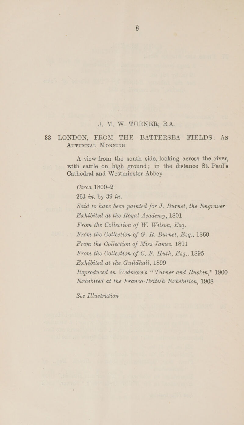 33 LONDON, FROM THE BATTERSEA FIELDS: Ayn Autumnal MornING A view from the south side, looking across the river, with cattle on high ground; in the distance St. Paul’s Cathedral and Westminster Abbey : Circa 1800-2 263 wm. by 39 im. Said to have been painted for J. Burnet, the Engraver Hixhibited at the Royal Academy, 1801 From the Colleciton of W. Wilson, Esq. From the Collection of G. R. Burnet, Esq., 1860 From the Collection of Miss James, 1891 From the Collection of C. F. Huth, Esq., 1895 EHahrbited at the Guildhall, 1899 Reproduced in Wedmore’s “ Turner and Ruskin,” 1900 Hahibited at the Franco-British Exhibition, 1908